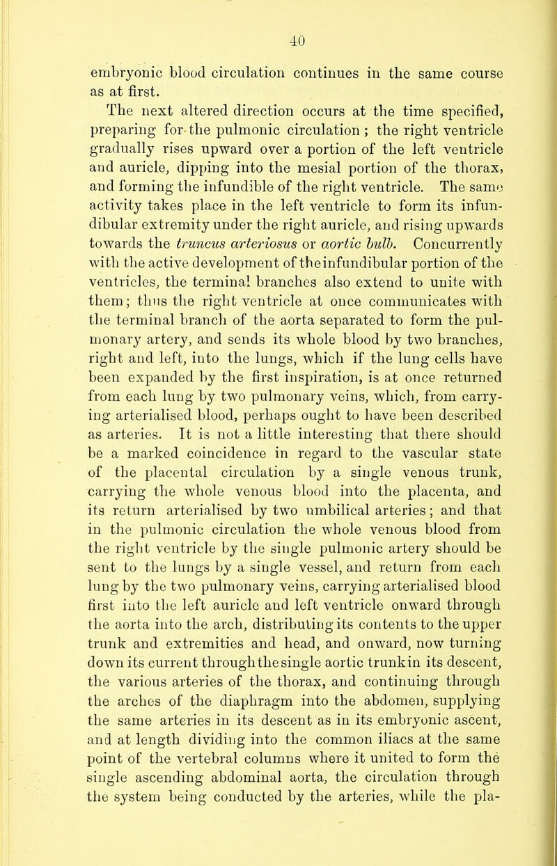 embryonic blood circulation continues in the same course as at first. The next altered direction occurs at the time specified, preparing for the pulmonic circulation ; the right ventricle gradually rises upward over a portion of the left ventricle and auricle, dipping into the mesial portion of the thorax, and forming the infundible of the right ventricle. The same activity takes place in the left ventricle to form its infun- dibular extremity under the right auricle, and rising upwards towards the truncus arteriosus or aortic hulh. Concurrently with the active development of the infundibular portion of the ventricles, the terminal branches also extend to unite with them; thus the right ventricle at once communicates with the terminal branch of the aorta separated to form the pul- monary artery, and sends its whole blood by two branches, right and left, into the lungs, which if the lung cells have been expanded by the first inspiration, is at once returned from each lung by two pulmonary veins, which, from carry- ing arterialised blood, perhaps ought to have been described as arteries. It is not a little interesting that there should be a marked coincidence in regard to the vascular state of the placental circulation by a single venous trunk, carrying the whole venous blood into the placenta, and its return arterialised by two umbilical arteries; and that in the pulmonic circulation the whole venous blood from the right ventricle by the single pulmonic artery should be sent to the lungs by a single vessel, and return from each lung by the two pulmonary veins, carrying arterialised blood first into the left auricle and left ventricle onward through the aorta into the arch, distributing its contents to the upper trunk and extremities and head, and onward, now turning down its current through the single aortic trunkin its descent, the various arteries of the thorax, and continuing through the arches of the diaphragm into the abdomen, supplying the same arteries in its descent as in its embryonic ascent, and at length dividing into the common iliacs at the same point of the vertebral columns where it united to form the single ascending abdominal aorta, the circulation through the system being conducted by the arteries, while the pla-