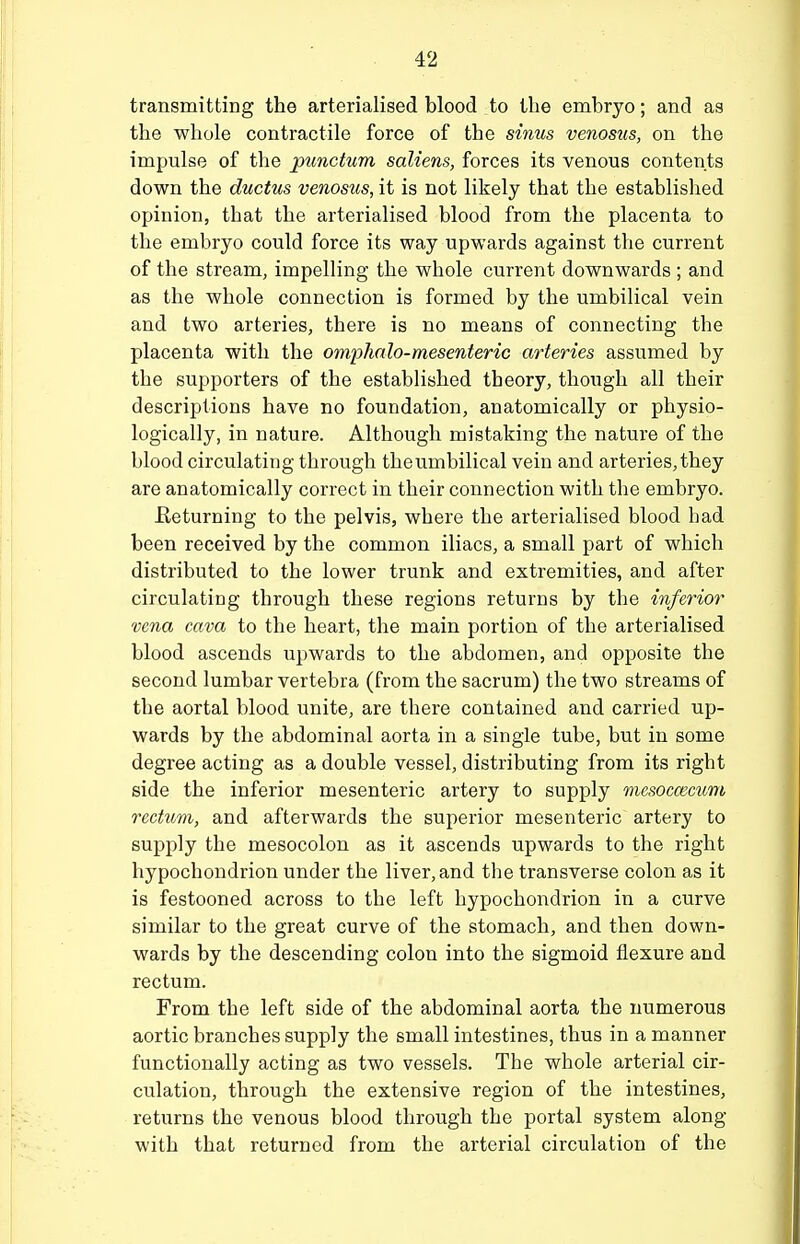 transmitting the arterialised blood to the embryo; and as the whole contractile force of the sinus venosus, on the impulse of the punctum saliens, forces its venous contents down the ductus venosus, it is not likely that the established opinion, that the arterialised blood from the placenta to the embryo could force its way upwards against the current of the stream, impelling the whole current downwards ; and as the whole connection is formed by the umbilical vein and two arteries, there is no means of connecting the placenta with the omphalo-mesenteric arteries assumed by the supporters of the established theory, though all their descriptions have no foundation, anatomically or physio- logically, in nature. Although mistaking the nature of the blood circulating through the umbilical vein and arteries, they are anatomically correct in their connection with the embryo. Returning to the pelvis, where the arterialised blood had been received by the common iliacs, a small part of which distributed to the lower trunk and extremities, and after circulating through these regions returns by the inferior vena cava to the heart, the main portion of the arterialised blood ascends upwards to the abdomen, and opposite the second lumbar vertebra (from the sacrum) the two streams of the aortal blood unite, are there contained and carried up- wards by the abdominal aorta in a single tube, but in some degree acting as a double vessel, distributing from its right side the inferior mesenteric artery to supply mesoccemm rectmn, and afterwards the superior mesenteric artery to supply the mesocolon as it ascends upwards to the right hypochondrion under the liver, and the transverse colon as it is festooned across to the left hypochondrion in a curve similar to the great curve of the stomach, and then down- wards by the descending colon into the sigmoid flexure and rectum. From the left side of the abdominal aorta the numerous aortic branches supply the small intestines, thus in a manner functionally acting as two vessels. The whole arterial cir- culation, through the extensive region of the intestines, returns the venous blood through the portal system along with that returned from the arterial circulation of the