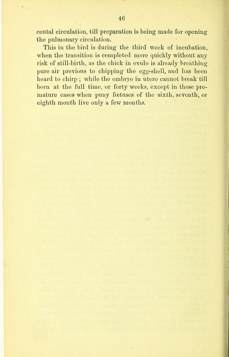 cental circulation, till preparation is being made for opening the pulmonary circulation. This in the bird is during the third week of incubation, when the transition is completed more quickly without any risk of still-birth, as the chick in ovulo is already breathing pure air previous to chipping the egg-shell, and has been heard to chirp ; while the embryo in utero cannot break till born at the full time, or forty weeks, except in those pre- mature cases when puny foetuses of the sixth, seventh, or eighth month live only a fev<r months.