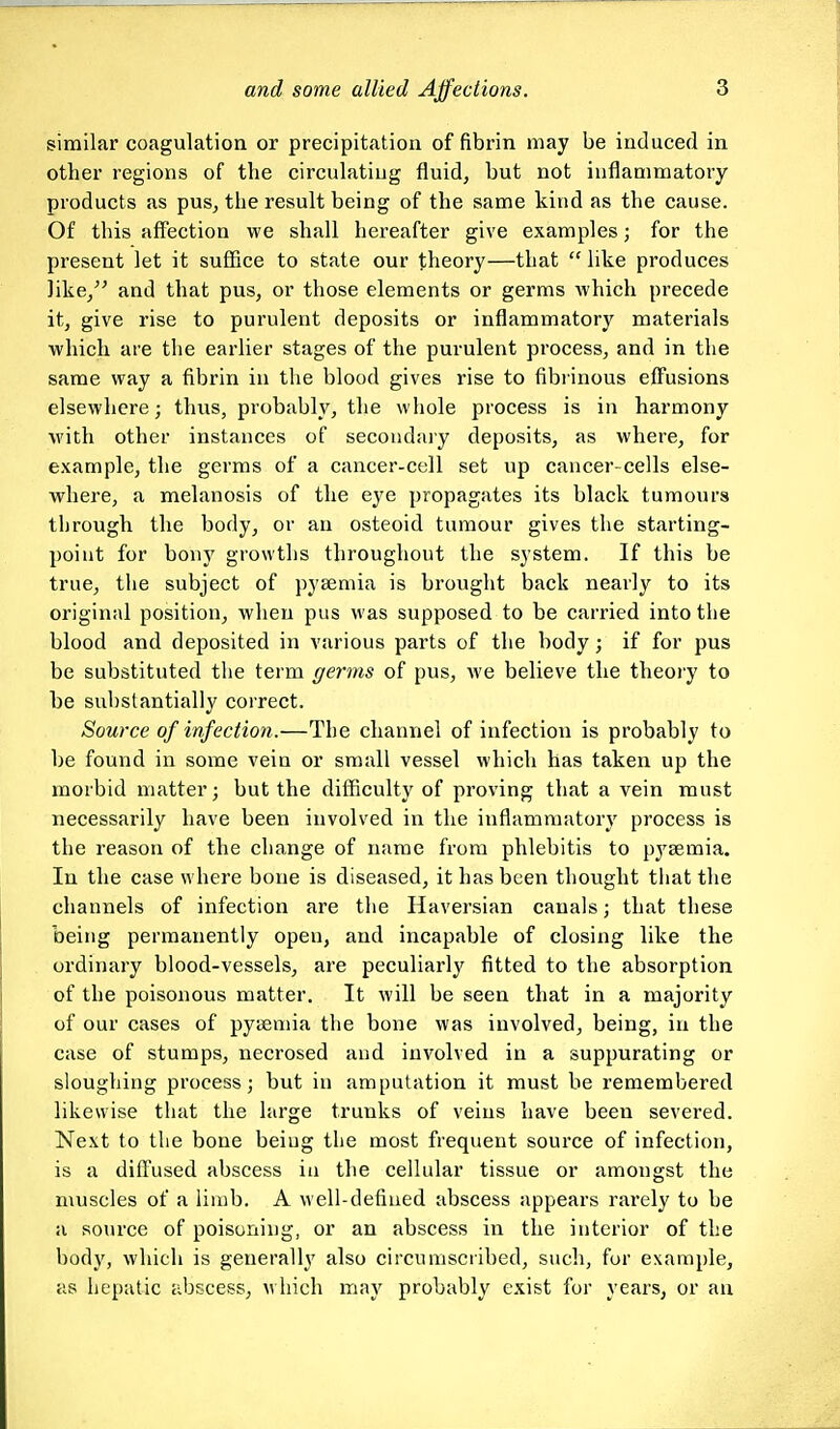 similar coagulation or precipitation of fibrin may be induced in other regions of the circulating fluid, but not inflammatory products as pus, the result being of the same kind as the cause. Of this aff'ection we shall hereafter give examples; for the present let it suSice to state our theory—that  like produces like, and that pus, or those elements or germs which precede it, give rise to purulent deposits or inflammatory materials which are the earlier stages of the purulent process, and in the same way a fibrin in the blood gives rise to fibrinous effusions elsewhere; thvis, probably, the whole process is in harmony with other instances of secondary deposits, as where, for example, the germs of a cancer-cell set up cancer-cells else- where, a melanosis of the eye propagates its black tumours through the body, or an osteoid tumour gives the starting- point for bony growths throughout the system. If this be true, the subject of pyaemia is brought back nearly to its original position, when pus was supposed to be carried into the blood and deposited in various parts of the body; if for pus be substituted the term germs of pus, we believe the theory to be substantially correct. Source of infection.—The channel of infection is probably to be found in some vein or small vessel which has taken up the morbid matter; but the difficulty of proving that a vein must necessarily have been involved in the inflammatory process is the reason of the change of name from phlebitis to pyaemia. In the case where bone is diseased, it has been thought tiiat the channels of infection are the Haversian canals; that these being permanently open, and incapable of closing like the ordinary blood-vessels, are peculiarly fitted to the absorption of the poisonous matter. It will be seen that in a majority of our cases of pyaemia the bone was involved, being, in the case of stumps, necrosed and involved in a suppurating or sloughing process; but in amputation it must be remembered likewise that the large trunks of veins have been severed. Next to the bone being the most frequent source of infection, is a difl'used abscess in the cellular tissue or amongst the muscles of a limb. A well-defined abscess appears rai'ely to be a source of poisoning, or an abscess in the interior of the body, which is generally also circumscribed, such, for example, as hepatic abscess, m hich may probably exist for years, or an