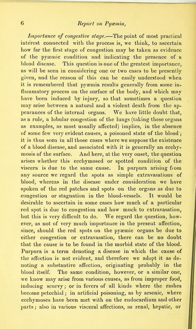 Importance of congestive stage.—The point of most practical interest connected with the process is, we think, to ascertain how far the first stage of congestion maj'^ be taken as evidence of the pysemic condition and indicating the presence of a blood disease. This question is one of the greatest importance, as will be seen in considering one or two cases to be presently given, and the reason of this can be easily understood when it is remembered that pyaemia results generally from some in- flammatory process on the surface of the body, and which may have been induced by injury, so that sometimes a question may arise between a natural and a violent death from the ap- pearances of the internal organs. We have little doubt that, as a rule, a lobular congestion of the lungs (taking these organs as examples, as most usually affected) implies, in the absence of some few very evident causes, a poisoned state of the blood ; it is thus seen in all those cases where we suppose the existence of a blood disease, and associated with it is generally an ecchy- mosis of the surface. And here, at the very onset, the question arises whether this ecchymosed or spotted condition of the viscera is due to the same cause. In purpura arising fiom any source we regard the spots as simple extravasations of blood, whereas in the disease under consideration we have spoken of the red patches and spots on the organs as due to congestion or stagnation in the blood-vessels. It would be desirable to ascertain in some cases how much of a particular red spot is due to congestion and how much to extravasation, but this is very difficult to do. We regard the question, how- ever, as not of very much importance in the present affection, since, should the red spots on the pysemic organs be due to either congestion or extravasation, there can be no doubt that the cause is to be found in the morbid state of the blood. Purpura is a terra denoting a disease in which the cause of the affection is not evident, and therefore we adopt it as de- noting a substantive affection, originating probably in the blood itself. The same condition, however, or a similar one, we know may arise from various causes, as from improper food, inducing scurvy; or in fevers of all kinds where the rashes become petechial; in artificial poisoning, as by arsenic, where ecchymoses have been met with on the endocardium and other parts; also in various visceral affections, as renal, hepatic, or