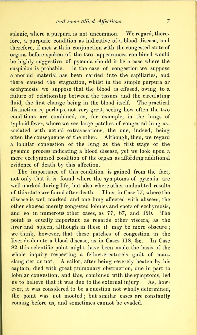 splenic, where a purpura is not uncommon. We regard, there- fore, a purpuric condition as indicative of a blood disease, and therefore, if met with in conjunction with the congested state of organs before spoken of, the two appearances combined would be highly suggestive of pyaemia should it be a case where the suspicion is probable. In the case of congestion we suppose a morbid material has been carried into the capillaries, and there caused the stagnation, whilst in the simple purpura or ecchymosis we suppose that the blood is effused, owing to a failure of relationship between the tissues and the circulating fluid, the first change being in the blood itself. The practical distinction is, perhaps, not very great, seeing how often the two conditions are combined, as, for example, in tlie lungs of typhoid fever, where we see large patches of congested lung as- sociated with actual extravasations, the one, indeed, being often the consequence of the other. Although, then, we regard a lobular congestion of the lung as the first stage of the pysemic process indicating a blood disease, yet we look upon a mere ecchymosed condition of the organ as affording additional evidence of death by this affection. The importance of this condition is gained from the fact, not only that it is found where the symptoms of pyaemia are well marked during life, but also where other undoubted results of this state are found after death. Thus, in Case 17, where the disease is well marked and one lung affected with abscess, the other showed merely congested lobules and spots of ecchymosis, and so in numerous other cases, as 77, 87, and 120. The point is equally important as regards other viscera, as the liver and spleen, although in these it may be more obscure ; we think, however, that these patches of congestion in the liver do denote a blood disease, as in Cases 118, &c. In Case 82 this scientific point might have been made the basis of the whole inquiry respecting a fellow-creature's guilt of man- slaughter or not. A sailor, after being severely beaten by his captain, died with great pulmonary obstruction, due in part to lobular congestion, and this, combined with the symptoms, led us to believe that it was due to the external injury. As, how- ever, it was considered to be a question not wholly determined, the point was not mooted ; but similar cases are constantly coming before us, and sometimes cannot be evaded.