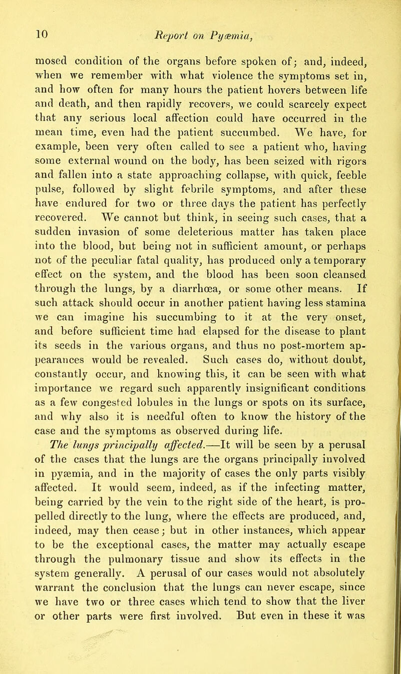 mosed condition of the organs before spoken of; and, indeed, when we remember with what violence the symptoms set in, and how often for many hours the patient hovers between life and death, and then rapidly recovers, we could scarcely expect that any serious local affection could have occurred in the mean time, even had the patient succumbed. We have, for example, been very often called to see a patient who, having some external wound on the body, has been seized with rigors and fallen into a state approaching collapse, with quick, feeble pulse, followed by slight febrile symptoms, and after these have endured for two or three days the patient has perfectly recovered. We cannot but think, in seeing such cases, that a sudden invasion of some deleterious matter has taken place into the blood, but being not in sufficient amount, or perhaps not of the peculiar fatal quality, has produced only a temporary effect on the system, and the blood has been soon cleansed through the lungs, by a diarrhoea, or some other means. If such attack should occur in another patient having less stamina we can imagine his succumbing to it at the very onset, and before sufficient time had elapsed for the disease to plant its seeds in the various organs, and thus no post-mortem ap- pearances would be revealed. Such cases do, without doubt, constantly occur, and knowing this, it can be seen with what importance we regard such apparently insignificant conditions as a few congested lobules in the lungs or spots on its surface, and why also it is needful often to know the history of the case and the symptoms as observed during life. The lungs principally affected.—It will be seen by a perusal of the cases that the lungs are the organs principally involved in pysemia, and in the majority of cases the only parts visibly affected. It would seem, indeed, as if the infecting matter, being carried by the vein to the right side of the heart, is pro- pelled directly to the lung, where the effects are produced, and, indeed, may then cease; but in other instances, which appear to be the exceptional cases, the matter may actually escape through the pulmonary tissue and show its effects in the system generally. A perusal of our cases would not absolutely warrant the conclusion that the lungs can never escape, since we have two or three cases which tend to show that the liver or other parts were first involved. But even in these it was