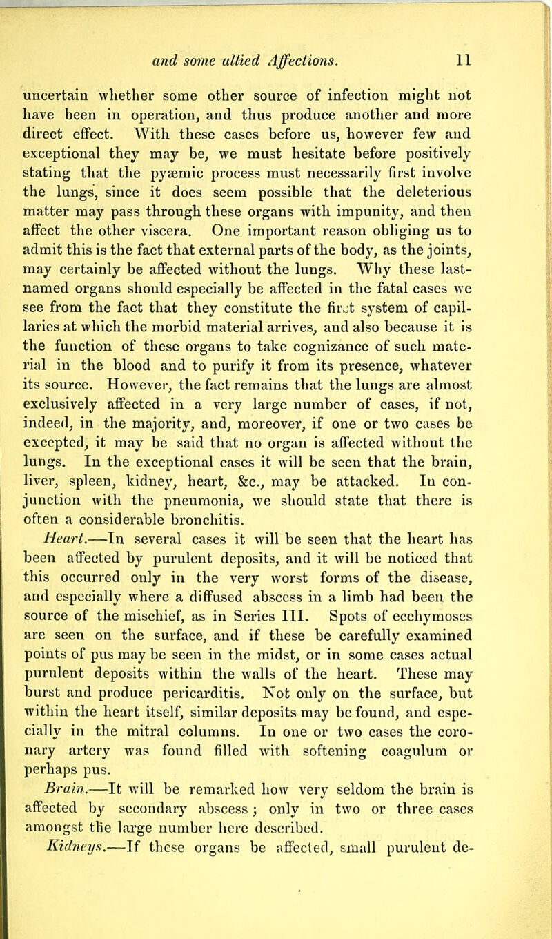 uncertain whether some other source of infection might not have been in operation, and thus produce another and more direct effect. With these cases before us, however few and exceptional they may be, we must hesitate before positively stating that the pysemic process must necessarily first involve the lungs, since it does seem possible that the deleterious matter may pass through these organs with impunity, and then affect the other viscera. One important reason obliging us to admit this is the fact that external parts of the body, as the joints, may certainly be affected without the lungs. Why these last- named organs should especially be affected in the fatal cases we see from the fact that they constitute the fir,jt system of capil- laries at which the morbid material arrives, and also because it is the function of these organs to take cognizance of such mate- rial in the blood and to purify it from its presence, whatever its source. However, the fact remains that the lungs are almost exclusively affected in a very large number of cases, if not, indeed, in the majority, and, moreover, if one or two cases be excepted, it may be said that no organ is affected without the lungs. In the exceptional cases it will be seen that the brain, liver, spleen, kidney, heart, &c., may be attacked. In con- junction with the pneumonia, we should state that there is often a considerable bronchitis. Heart.—In several cases it will be seen that the heart has been affected by purulent deposits, and it will be noticed that this occurred only in the very worst forms of the disease, and especially where a diffused abscess in a limb had been the source of the mischief, as in Series III. Spots of ecchymoses are seen on the surface, and if these be carefully examined points of pus may be seen in the midst, or in some cases actual purulent deposits within the walls of the heart. These may burst and produce pericarditis. Not only on the surface, but within the heart itself, similar deposits may be found, and espe- cially iu the mitral columns. In one or two cases the coro- nary artery was found filled with softening coagulum or perhaps pus. Brain.—It will be remarked how very seldom the brain is affected by secondary abscess; only in two or three cases amongst tlie large number here described. Kidneys.—If these organs be jiffecled, small purulent de-