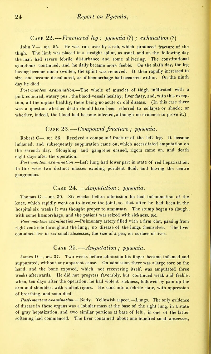 Case 33.—Fractured leg; pyeemia (?) ; exhaustion (?) John V—, set. 55. He was run over by a cab, which produced fracture of the thigh. The limb was placed in a straight splint, as usual, and on the following day the man had severe febrile disturbance and some shivering. The constitutional symptoms continued, and he daily became more feeble. On the sixth day, the leg having become much swollen, the splint was removed. It then rapidly increased in size and became discoloured, as if haemorrhage had occurred within. On the ninth day he died. Post-mortem examination.—Tlie whole of muscles of thigh infiltrated with a pink-coloured, watery pus ; the blood-vessels healthy; liver fatty, and, with this excep- tion, all the organs healthy, there being no acute or old disease. (In this case there was a question whether death should have been referred to collapse or shock; or whether, indeed, the blood had become infected, although no evidence to prove it.) Case 33.—Compound fracture ; pycemia, Robert C—, aet. 56. Received a compound fracture of the left leg. It became inflamed, and subsequently suppuration came on, which necessitated amputation on the seventh day. Sloughing and gangrene ensued, rigors came on, and death eight days after the operation. Post-mortem examination.—Left lung had lower part in state of red hepatization. In this were two distinct masses exuding purulent fluid, and having the centre gangrenous. Case 34.—Amputation; pyaemia. Thomas G—, aet. 30. Six weeks before admission he had inflammation of the knee, which rapidly went on to involve the joint, so that after he had been in the hospital six weeks it was thought proper to amputate. The stump began to slough, with some haemorrhage, and the patient was seized with sickness, &c. Post-mortem examination.—Pulmonary artery filled with a firm clot, passing from right ventricle throughout the lung; no disease of the lungs themselves. The liver contained five or six small abscesses, the size of a pea, on surface of liver. Case 35.—Amputation ; pycemia. James D—, aet. 37. Two weeks before admission his finger became inflamed and suppurated, without any apparent cause. On admission there was a large sore on the hand, and the bone exposed, which, not recovering itself, was amputated three weeks afterwards. He did not progress favorably, but continued weak and feeble, when, ten days after the operation, he had violent sickness, followed by pain up the arm and shoulder, with violent rigors. He sank into a febrile state, with oppression of breathing, and soon died. Post-mortem examination.—Body. Yellowish aspect.—Lungs. The only evidence of disease in these organs was a lobular mass at the base of the right lung, in a state of gray hepatization, and two similar portions at base of left ; in one of the latter softening had commenced. The liver contained about one hundred small abscesses,