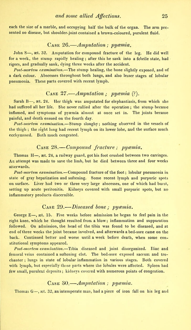 each the size of a marble, and occupying half the bulk of the organ. The arm pre- sented no disease, but shoulder-joint contained a brown-coloured, purulent fluid. Cask 26.—Amputation; pycBmia. John S—, set. 32. Amputation for compound fracture of the leg. He did well for a week, the stump rapidly healing; after this he sank into a febrile state, had rigors, and gradually sank, dying three weeks after the accident. Post-mortem examination.—The stump healing, the bone slightly exposed, and of a dark colour. Abscesses throughout both lungs, and also lesser stages of lobular pneumonia. These parts covered with recent lymph. Case 27.—Amputation ; pycemia (?). Sarah B—, set. 24. Her thigh was amputated for elephantiasis, from which she had suffered all her life. She never rallied after the operation; the stump became inflamed, and symptoms of pya;mia almost at once set in. The joints became painful, and death ensued on the fourth day. Post-mortem examination.—Stump sloughy; nothing observed in the vessels of the thigh ; the right lung had recent lymph on its lower lobe, and the surface much ecchymosed. Both much congested. Case 28.—Compound fracture ; pyemia. Thomas H—, a3t. 24, a railway guard, got his foot crushed between two carriages. An attempt was made to save the limb, but he died between three and four weeks atterwards. Post-mortem examination.—Compound fracture of the foot; lobular pneumonia in state of gray hepatization and softening. Some recent lymph and purpuric spots on surface. Liver had two or three very large abscesses, one of which had buist, setting up acute peritonitis. Kidneys covered with small purpuric spots, but no inflammatory products discernible. Case 29.'—Diseased bone ; pycemia. George E—, set. 15. Five weeks before admission he began to feel pain in the right knee, which he thought resulted from a blow; inflammation and suppuration followed. On admission, the head of the tibia was found to be diseased, and at end of three weeks the joint became involved, and afterwards abed-sore came on the back. Continued better and worse until a week before death, when some con- stitutional symptoms appeared. Post-mortem examination.—Tibia diseased and joint disorganized. Iliac and femoral veins contained a softening clot. The bed-sore exposed sacrum and tro- chanter ; lungs in state of lobular inflammation in various stages. Both covered with lymph, but especially those parts where the lobules were affected. Spleen had few small, purulent deposits ; kidneys covered with numerous points of congestion. Case 30.—Amputation ; pyaemia. Thomas G—, ict. 32, an intemperate man, had a piece of iron fall on his leg and