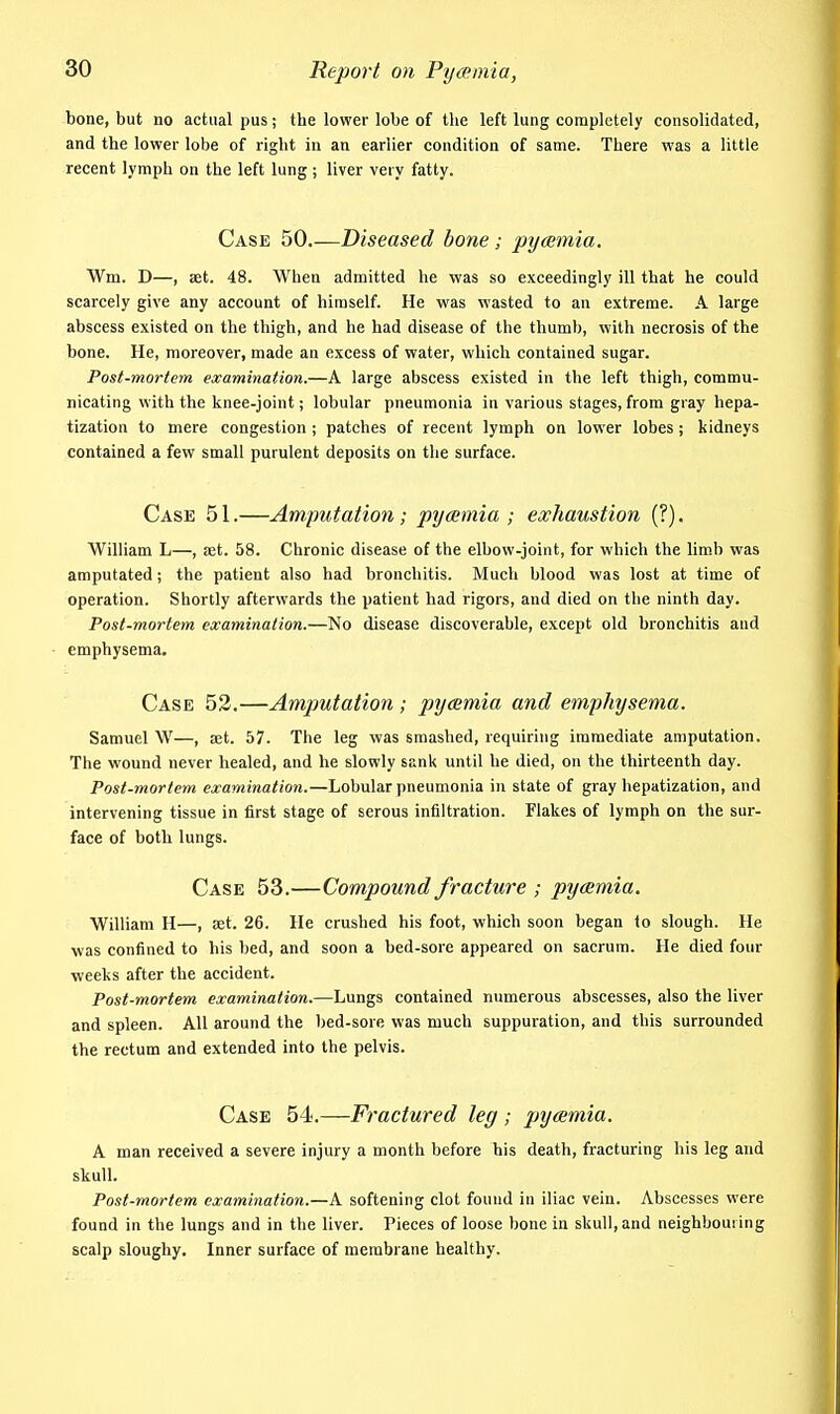 bone, but no actual pus; the lower lobe of the left lung completely consolidated, and the lower lobe of right in an earlier condition of same. There was a little recent lymph on the left lung; liver very fatty. Case 50 Diseased bone; pyamia. Wm. D—, set. 48. When admitted he was so exceedingly ill that he could scarcely give any account of himself. He v\'as wasted to an extreme. A large abscess existed on the thigh, and he had disease of the thumb, with necrosis of the bone. He, moreover, made an excess of water, which contained sugar. Post-mortem examination.—A large abscess existed in the left thigh, commu- nicating with the knee-joint; lobular pneumonia in various stages, from gray hepa- tization to mere congestion ; patches of recent lymph on lower lobes; kidneys contained a few small purulent deposits on the surface. Case 51.—Amputation; pycemia ; exhaustion (?). William L—, aet. 58. Chronic disease of the elbow-joint, for which the limb was amputated; the patient also had bronchitis. Much blood was lost at time of operation. Shortly afterwards the patient had rigors, and died on the ninth day. Post-mortem examination.—No disease discoverable, except old bronchitis and • emphysema. Case 53.—Amputation ; pycemia and emphysema. Samuel W—, set. 57. The leg was smashed, requiring immediate amputation. The wound never healed, and he slowly sank until he died, on the thirteenth day. Post-mortem examinatioii.—Lobular pneumonia in state of gray hepatization, and intervening tissue in first stage of serous infiltration. Flakes of lymph on the sur- face of both lungs. Case 53.—Compound fracture ; pycemia. William H—, a;t. 26. He crushed his foot, which soon began to slough. He was confined to bis bed, and soon a bed-sore appeared on sacrum. He died four weeks after the accident. Post-mortem examination.—Lungs contained numerous abscesses, also the liver and spleen. All around the bed-sore was much suppuration, and this surrounded the rectum and extended into the pelvis. Case 54.—Fractured leg ; pycemia. A man received a severe injury a month before his death, fracturing his leg and skull. Post-mortem examination.—k. softening clot found in iliac vein. Abscesses were found in the lungs and in the liver. Pieces of loose bone in skull, and neighbouring scalp sloughy. Inner surface of membrane healthy.