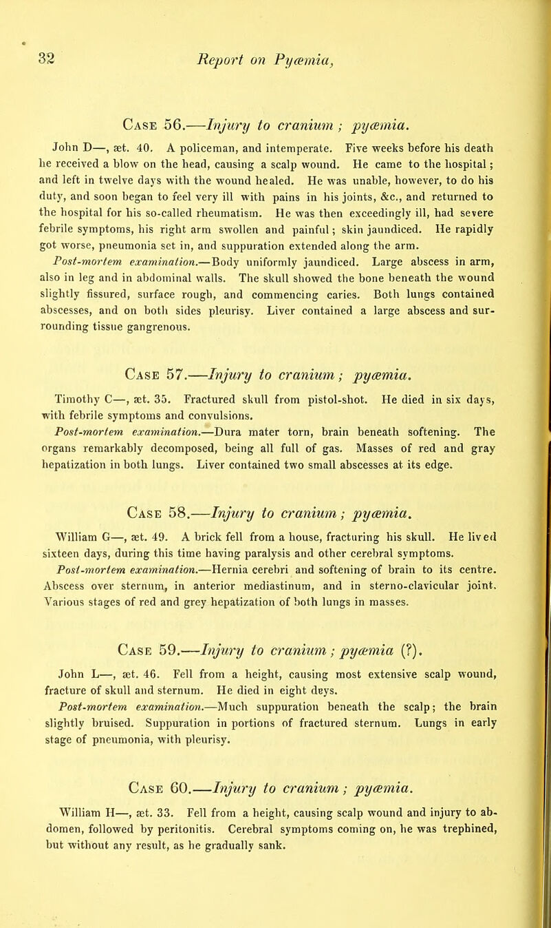 Case 56.—Injury to cranium ; pycemia. John D—.set. 40. A policeman, and intemperate. Five weeks before his death he received a blow on the bead, causing a scalp wound. He came to the hospital; and left in twelve days with the wound healed. He was unable, however, to do his duty, and soon began to feel very ill with pains in his joints, &c., and returned to the hospital for his so-called rheumatism. He was then exceedingly ill, had severe febrile symptoms, his right arm swollen and painful; skin jaundiced. He rapidly got worse, pneumonia set in, and suppuration extended along the arm. Post-mortem examination.—Body uniformly jaundiced. Large abscess in arm, also in leg and in abdominal walls. The skull showed the bone beneath the wound slightly fissured, surface rough, and commencing caries. Both lungs contained abscesses, and on both sides pleurisy. Liver contained a large abscess and sur- rounding tissue gangrenous. Case 57.—Injury to cranium; pycemia. Timothy C—, act. 35. Fractured skull from pistol-shot. He died in six days, with febrile symptoms and convulsions. Post-mortem examination.—Dura mater torn, brain beneath softening. The organs remarkably decomposed, being all full of gas. Masses of red and gray hepatization in both lungs. Liver contained two small abscesses at its edge. Case 58.—Injury to cranium; pycemia. William G—, set. 49. A brick fell from a house, fracturing his skull. He lived sixteen days, during this time having paralysis and other cerebral symptoms. Post-mortem examination.—Hernia cerebri and softening of brain to its centre. Abscess over sternum, in anterior mediastinum, and in sterno-clavicular joint. Various stages of red and grey hepatization of both lungs in masses. Case 59.—Injury to cranium; pyaemia (?). John L—, set. 46. Fell from a height, causing most extensive scalp wound, fracture of skull and sternum. He died in eight dsys. Post-mortem examination.—Much suppuration beneath the scalp; the brain slightly bruised. Suppuration in portions of fractured sternum. Lungs in early stage of pneumonia, with pleurisy. Case 60.—Injury to cranium ; pycemia. William H—, ajt. 33. Fell from a height, causing scalp wound and injury to ab- domen, followed by peritonitis. Cerebral symptoms coming on, he was trephined, but without any result, as he gradually sank.