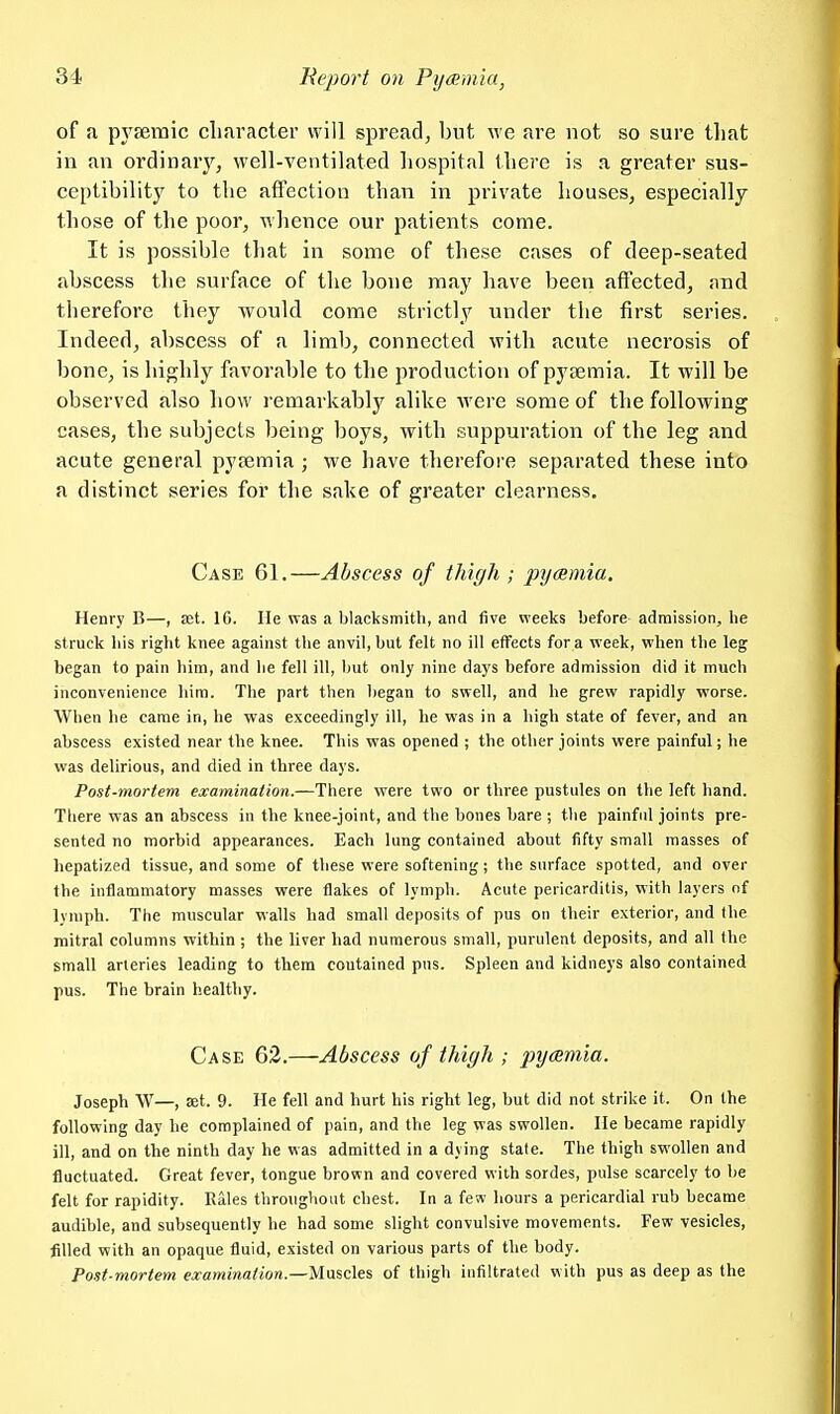 of a pj^semic clifiracter will spread, but we are not so sure tliat in an ordinarj^, well-ventilated hospital there is a greater sus- ceptibility to the affection than in private houses, especially those of the poor, whence our patients come. It is possible that in some of these cases of deep-seated abscess the surface of the bone may have been affected, and therefore they would come strictly under the first series. Indeed, abscess of a limb, connected with acute necrosis of bone, is highly favorable to the production of pyaemia. It will be observed also how i-emarkably alike were some of the following cases, the subjects being boys, with suppuration of the leg and acute general pyjemia ; we have therefore separated these into a distinct series for the sake of greater clearness. Case 61.—Abscess of thigh; pycsmia. Henry B—, £et. IG. He was a blacksmith, and five weeks before admission, he struck his right knee against the anvil, but felt no ill effects for a week, when the leg began to pain him, and he fell ill, l)ut only nine days before admission did it much inconvenience him. The part then began to swell, and he grew rapidly worse. When he came in, he was exceedingly ill, he was in a high state of fever, and an abscess existed near the knee. This was opened ; the other joints were painful; he was delirious, and died in three days. Post-mortem examination.—There were two or three pustules on the left hand. There was an abscess in the knee-joint, and the bones bare ; the painful joints pre- sented no morbid appearances. Each lung contained about fifty small masses of hepatized tissue, and some of these were softening; the surface spotted, and over the inflammatory masses were flakes of lymph. Acute pericarditis, with layers nf lymph. The muscular walls had small deposits of pus on their exterior, and the mitral columns within ; the liver had numerous small, purulent deposits, and all the small arteries leading to them coutained pns. Spleen and kidneys also contained pus. The brain healthy. Case 62.—Abscess of thigh ; pyamia. Joseph W—, set. 9. He fell and hurt his right leg, but did not strike it. On the following day he complained of pain, and the leg was swollen. He became rapidly ill, and on the ninth day he was admitted in a dying state. The thigh swollen and fluctuated. Great fever, tongue brown and covered with sordes, pulse scarcely to be felt for rapidity. Eales throughout chest. In a few hours a pericardial rub became audible, and subsequently he had some slight convulsive movements. Few vesicles, filled with an opaque fluid, existed on various parts of the body. Post-mortem examination.—Mascits, of thigh infiltrated with pus as deep as the