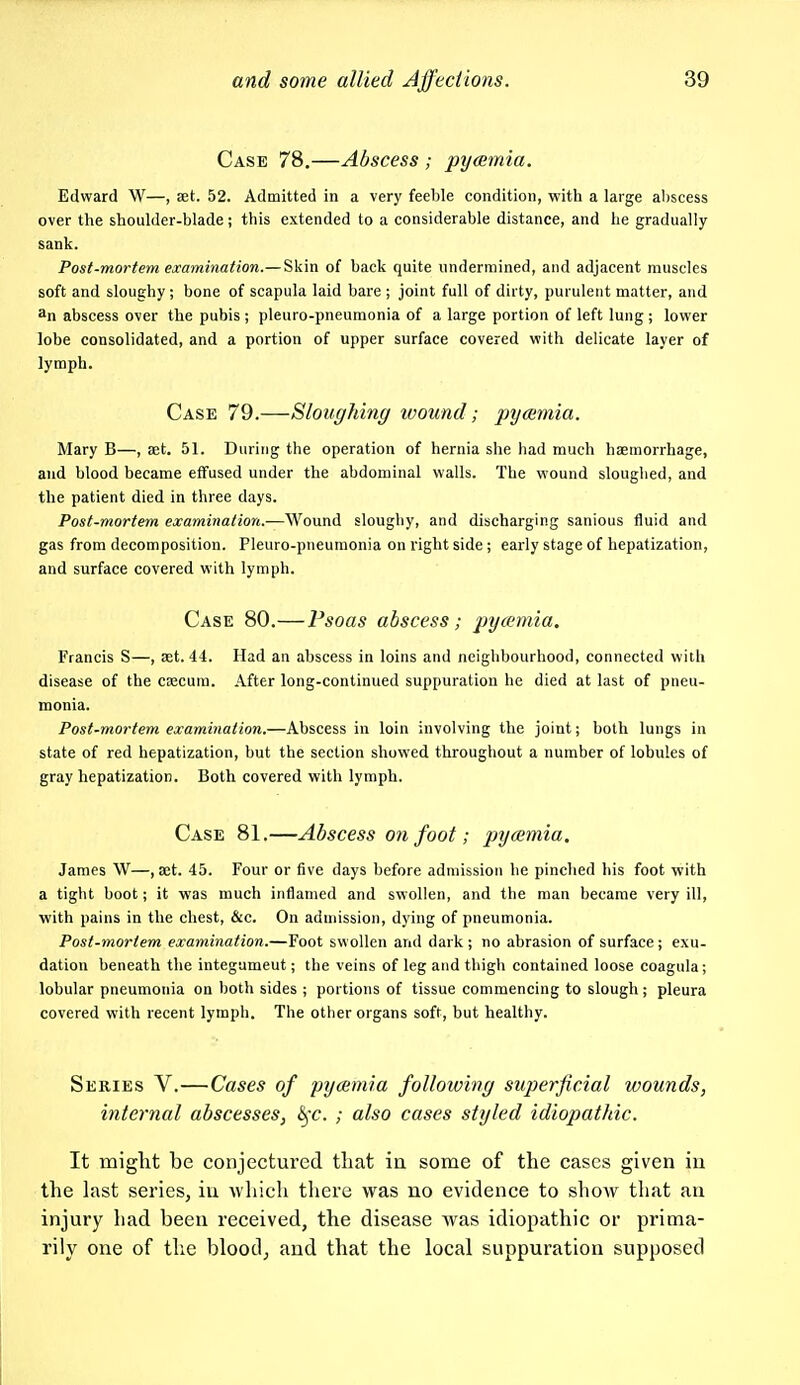 Case 78.—Abscess ; pyeemia. Edward W—, set. 52. Admitted in a very feeble condition, with a large al)scess over the shoulder-blade; this extended to a considerable distance, and he gradually sank. Post-mortem examination.— Skin of back quite undermined, and adjacent muscles soft and sloughy ; bone of scapula laid bare ; joint full of dirty, purulent matter, and 3n abscess over the pubis ; pleuro-pneumonia of a large portion of left lung ; lovper lobe consolidated, and a portion of upper surface covered with delicate layer of lymph. Case 79.—Sloughing wound; pyamia. Mary B—, set. 51. During the operation of hernia she had much haemorrhage, and blood became effused under the abdominal walls. The wound sloughed, and the patient died in three days. Post-mortem examination.—Wound sloughy, and discharging sanious fluid and gas from decomposition. Pleuro-pneumonia on right side; early stage of hepatization, and surface covered with lymph. Case 80.—Psoas abscess; pyeemia. Francis S—, set. 44. Had an abscess in loins and neighbourhood, connected with disease of the csecum. After long-continued suppuration he died at last of pneu- monia. Post-mortem examination.—Abscess in loin involving the joint; both lungs in state of red hepatization, but the section showed throughout a number of lobules of gray hepatization. Both covered with lymph. Case 81.—Abscess on foot; pyeemia. James W—, aet. 45. Four or five days before admission he pinched his foot with a tight boot; it was much inflamed and swollen, and the man became very ill, with pains in the chest, &c. On aduiission, dying of pneumonia. Post-mortem examination.—Foot swollen and dark ; no abrasion of surface; exu- dation beneath the integument; the veins of leg and thigh contained loose coagula; lobular pneumonia on both sides ; portions of tissue commencing to slough; pleura covered with recent lymph. The other organs soft, but healthy. Series V.—Cases of pyaemia following superficial wounds, internal abscesses, ^c. ; also cases styled idiopathic. It miglit be conjectured tliat ia some of the cases given iu the last series, in which there was no evidence to show that an injury had been received, the disease was idiopathic or prima- rily one of the blood, and that the local suppuration supposed