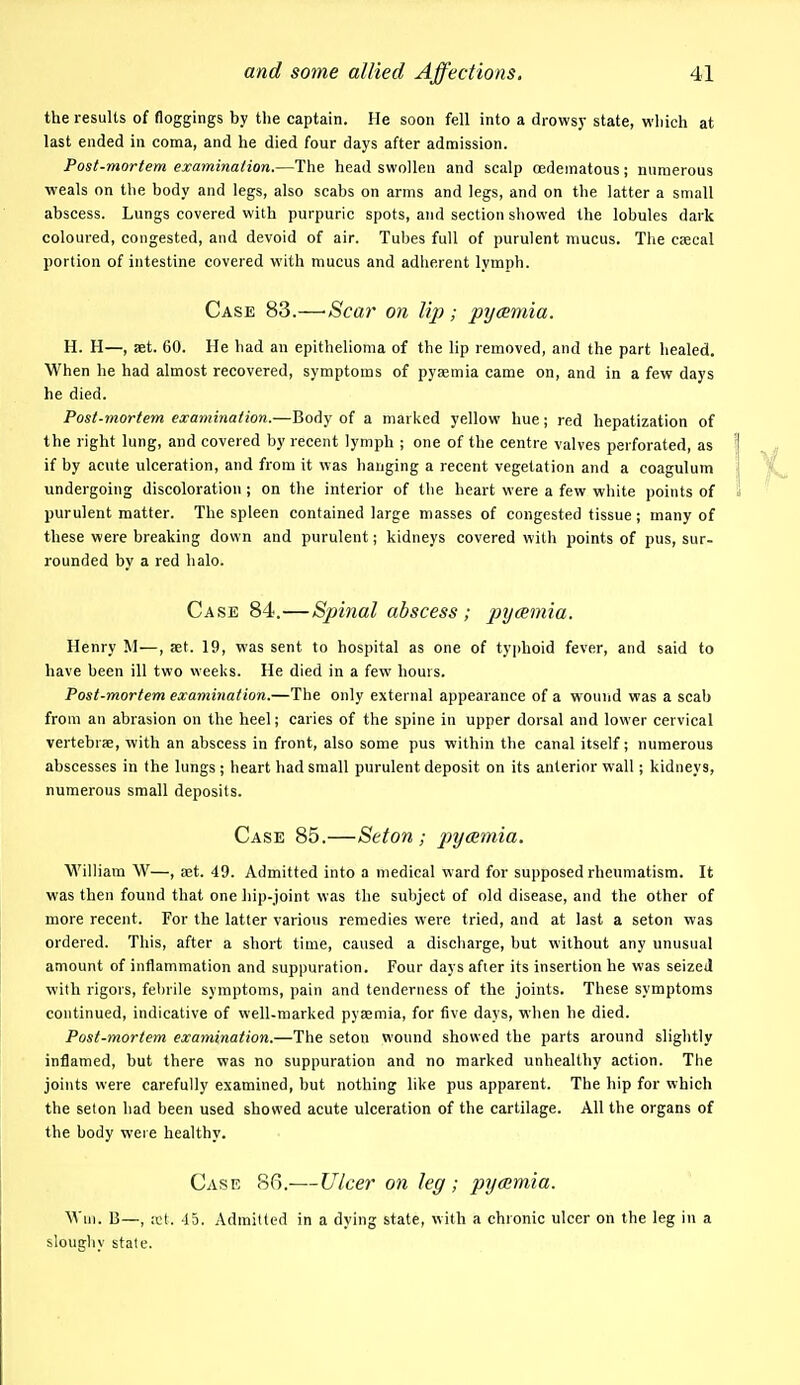 the results of floggings by the captain. He soon fell into a drowsy state, which at last ended in coma, and he died four days after admission. Post-mortem examination.—The head swollen and scalp oedematous; numerous ■weals on the body and legs, also scabs on arms and legs, and on the latter a small abscess. Lungs covered with purpuric spots, and section showed the lobules dark coloured, congested, and devoid of air. Tubes full of purulent mucus. The csecal portion of intestine covered with mucus and adherent lymph. Case 83.—'Scar on lip ; pycsmia. H. H—, set. 60. He had an epithelioma of the lip removed, and the part healed. When he had almost recovered, symptoms of pyaemia came on, and in a few days he died. Post-mortem examination.—Body of a marked yellow hue; red hepatization of the right lung, and covered by recent lymph ; one of the centre valves perforated, as if by acute ulceration, and from it was hanging a recent vegetation and a coagulum undergoing discoloration ; on the interior of the heart were a few white points of purulent matter. The spleen contained large masses of congested tissue; many of these were breaking down and purulent; kidneys covered with points of pus, sur- rounded by a red halo. Case 84.—Spinal abscess ; pycemia. Henry M—, set. 19, was sent to hospital as one of typhoid fever, and said to have been ill two weeks. He died in a few hours. Post-mortem examination.—The only external appearance of a wouvid was a scab from an abrasion on the heel; caries of the spine in upper dorsal and lower cervical vertebrae, with an abscess in front, also some pus within the canal itself; numerous abscesses in the lungs ; heart had small purulent deposit on its anterior wall; kidneys, numerous small deposits. Case 85.—Set on ; pyaemia. William W—, aet. 49. Admitted into a medical ward for supposed rheumatism. It was then found that one hip-joint was the subject of old disease, and the other of more recent. For the latter various remedies were tried, and at last a seton was ordered. This, after a short time, caused a discharge, but without any unusual amount of inflammation and suppuration. Four days after its insertion he was seized with rigors, febrile symptoms, pain and tenderness of the joints. These symptoms continued, indicative of well-marked pyaemia, for five days, when he died. Post-mortem examination.—The seton wound showed the parts around slightly inflamed, but there was no suppuration and no marked unhealthy action. The joints were carefully examined, but nothing like pus apparent. The hip for which the seton had been used showed acute ulceration of the cartilage. All the organs of the body were healthy. Case 86.—L7cer on leg; pycemia. Wm. 13—, ;cl. -15. Admitted in a dying state, with a chronic ulcer on the leg in a sloughy state.