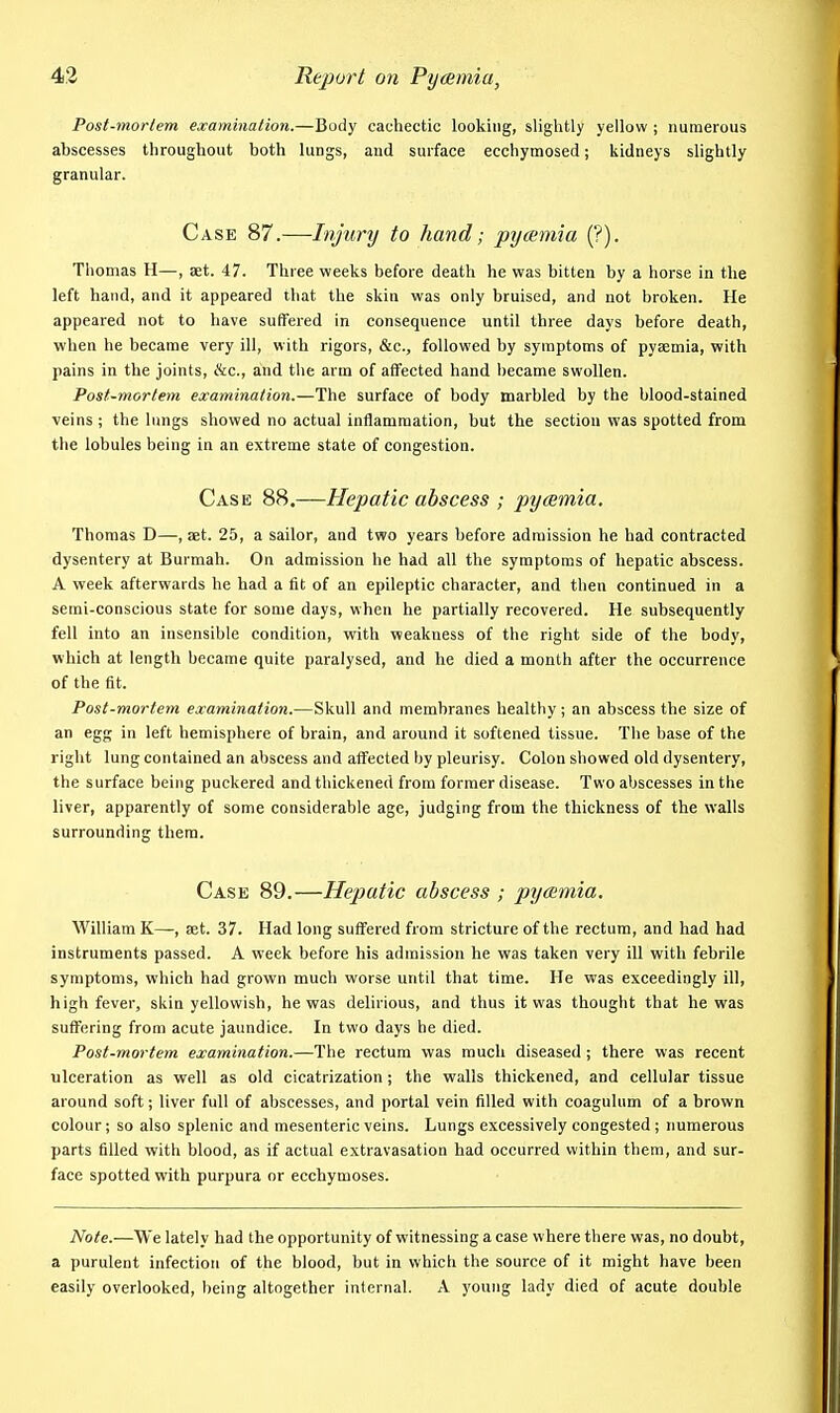 Post-mortem examination.—Body cachectic looking, slightly yellow ; numerous abscesses throughout both lungs, and surface ecchymosed; kidneys slightly granular. Case 87.—Injunj to hand; pycemia (?). Thomas H—, aet. 47. Three weeks before death he was bitten by a horse in the left hand, and it appeared that the skin was only bruised, and not broken. He appeared not to have suffered in consequence until three days before death, when he became very ill, with rigors, &c., followed by symptoms of pyaemia, with pains in the joints, Ike, and the arm of alFected hand became swollen. Post-mortem examination.—The surface of body marbled by the blood-stained veins ; the lungs showed no actual inflammation, but the section was spotted from the lobules being in an extreme state of congestion. Case 88.—Hepatic abscess ; pyaemia. Thomas D—, aet. 25, a sailor, and two years before admission he had contracted dysentery at Burmah. On admission he had all the symptoms of hepatic abscess. A week afterwards he had a fit of an epileptic character, and then continued in a semi-conscious state for some days, when he partially recovered. He subsequently fell into an insensible condition, with weakness of the right side of the body, which at length became quite paralysed, and he died a month after the occurrence of the fit. Post-mortem examination.—Skull and membranes healthy; an abscess the size of an egg in left hemisphere of brain, and around it softened tissue. The base of the right lung contained an abscess and affected by pleurisy. Colon showed old dysentery, the surface being puckered and thickened from former disease. Two abscesses in the liver, apparently of some considerable age, judging from the thickness of the walls surrounding them. Case 89.—Hepatic abscess ; pyaemia. William K—, aet. 37. Had long suffered from stricture of the rectum, and had had instruments passed. A week before his admission he was taken very ill with febrile symptoms, which had grown much worse until that time. He was exceedingly ill, high fever, skin yellowish, he was delirious, and thus it was thought that he was suffering from acute jaundice. In two days he died. Post-mortem examination.—The rectum was much diseased ; there was recent ulceration as well as old cicatrization; the walls thickened, and cellular tissue around soft; liver full of abscesses, and portal vein filled with coagulum of a brown colour; so also splenic and mesenteric veins. Lungs excessively congested; numerous parts filled with blood, as if actual extravasation had occurred within them, and sur- face spotted with purpura or ecchymoses. Note.—We lately had the opportunity of witnessing a case where there was, no doubt, a purulent infection of the blood, but in which the source of it might have been easily overlooked, being altogether internal. A young lady died of acute double