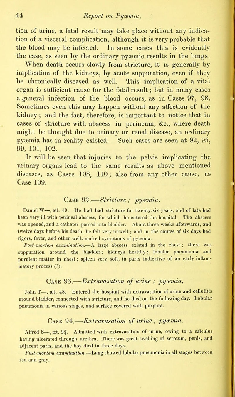 tion of urinCj a fatal result may take place without any indica- tion of a visceral complication, although it is very probable that the blood may be infected. In some cases this is evidently the case, as seen by the ordinary pysemic results in the lungs. When death occurs slowly from stricture, it is generally by implication of the kidneys, by acute suppuration, even if they be chronically diseased as well. This implication of a vital organ is sufficient cause for the fatal result; but in many cases a general infection of the blood occurs, as in Cases 97, 98. Sometimes even this may happen without any affection of the kidney; and the fact, therefore, is important to notice that in cases of stricture with abscess in perineum, &c., where death might be thought due to urinary or renal disease, an ordinary pyaemia has in reality existed. Such cases are seen at 92, 95, 99, 101, 102. It will be seen that injuries to the pelvis implicating the urinary organs lead to the same results as above mentioned diseases, as Cases 108, 110; also from any other cause, as Case 109. Case 92.—Stricture ; pyaemia. Daniel W—, ajt. 49. He had had stricture for twenty-six years, and of late had been very ill with perineal abscess, for which he entered the hospital. The abscess was opened, and a catheter passed into bladder. About three weeks afterwards, and twelve days before his death, he felt veiy unwell; and in the course of six days had rigors, fever, and other well-marked symptoms of pyaemia. Post-mortem examination.—A large abscess existed in the chest; there was suppuration around the bladder; kidneys healthy, lobular pneumonia and purulent matter in chest; spleen very soft, in parts indicative of an early inflam- matory process (?). Case 93.—Extravasation of urine ; pyaemia. John T—, set. 48. Entered the hospital with extravasation of urine and cellulitis around bladder, connected with stricture, and he died on the following day. Lobular pneumonia in various stages, and surface covered with purpura. Case 94.—Extravasation of urine; pyaemia. Alfred S—, aet. 2f. Admitted with extravasation of urine, owing to a calculus having ulcerated through urethra. There was great swelling of scrotum, penis, and adjacent parts, and the boy died in three days. Post-mortem examination,—Lung showed lobular pneumonia in all stages between red and gray.