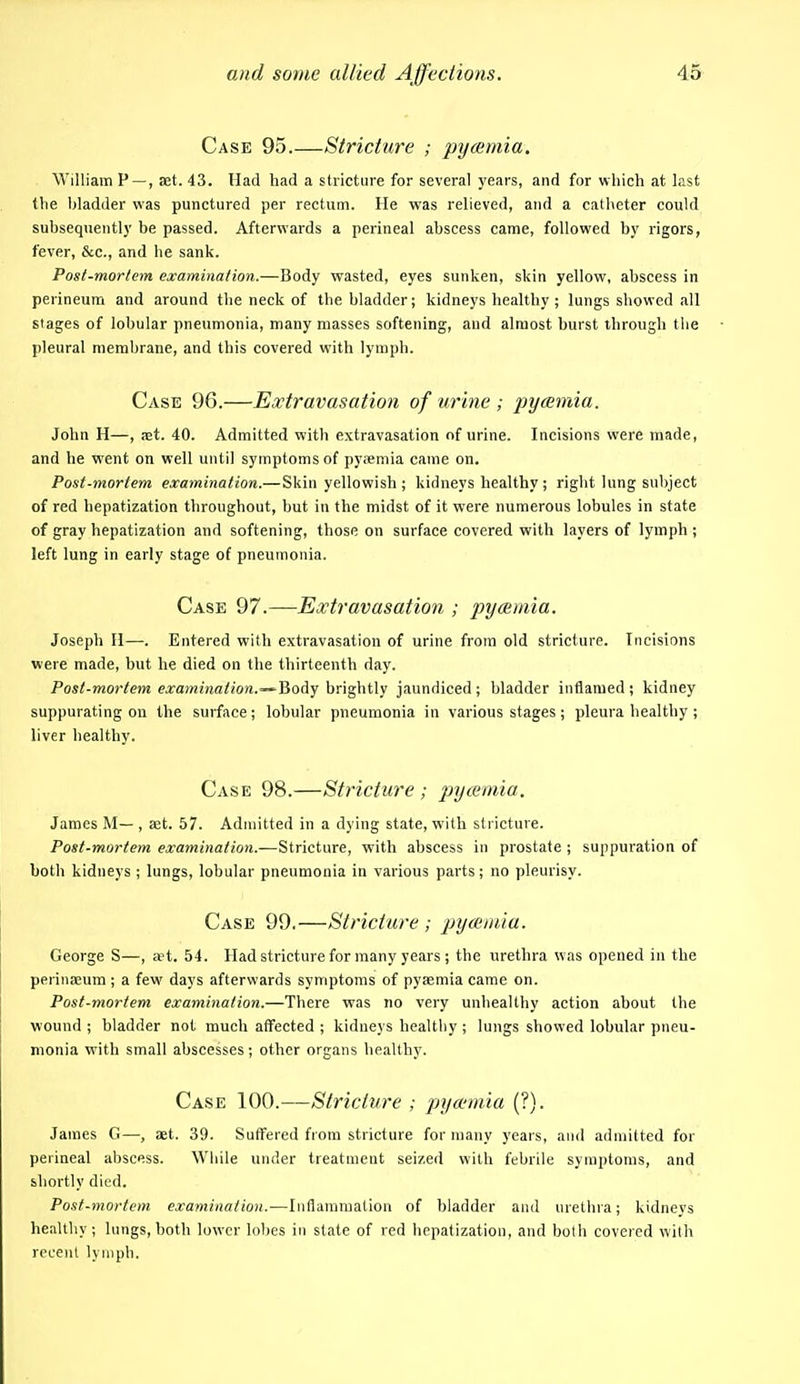 Case 95.—Stricture ; pyaemia. William P —, set. 43. Had had a stricture for several years, and for which at last the bladder was punctured per rectum. He was relieved, and a catheter could subsequently be passed. Afterwards a perineal abscess came, followed by rigors, fever, &c., and he sank. Posi-morlem examination.—Body wasted, eyes sunken, skin yellow, abscess in perineum and around the neck of the bladder; kidneys healthy; lungs showed all stages of lobular pneumonia, many masses softening, and almost burst through the pleural membrane, and this covered with lymph. Case 96.—Extravasation of urine ; pyaemia. John H—, aet. 40. Admitted with extravasation of urine. Incisions were made, and he went on well until symptoms of pyaemia came on. Post-mortem examination.— Skin yellowish ; kidneys healthy ; right lung subject of red hepatization throughout, but in the midst of it were numerous lobules in state of gray hepatization and softening, those on surface covered with layers of lymph ; left lung in early stage of pneumonia. Case 97.—Extravasation ; pyaemia. Joseph H—. Entered with extravasation of urine from old stricture. Incisions were made, but he died on the thirteenth day. Post-mortem examination.~-Body brightly jaundiced ; bladder inflamed ; kidney suppurating on the surface ; lobular pneumonia in various stages ; pleura healthy ; liver healthy. Case 98.—Stricture ; j:iycemia. James M— , set. 57. Admitted in a dying state, with stricture. Post-mortem examination.—Stricture, with abscess in prostate ; suppuration of both kidneys ; lungs, lobular pneumonia in various parts; no pleurisy. Case 99,—Stricture ; pyamula. George S—, aet. 54. Had stricture for many years ; the urethra was opened in the perinseum ; a few days afterwards symptoms of pysemia came on. Post-mortem examination.—There was no very unhealthy action about the wound ; bladder not much affected ; kidneys healthy ; lungs showed lobular pneu- monia with small abscesses; other organs healthy. Case 100.—Stricture ; pyaemia (?). James G—, set. 39. Suffered from stricture for many years, and admitted for perineal abscess. While under treatment seized with febrile symptoms, and shortly died. Post-mortem examination.—Inflammation of bladder and urethra; kidneys healthy; lungs, both lower lobes in slate of red hepatization, and both covered with recent lyriiph.