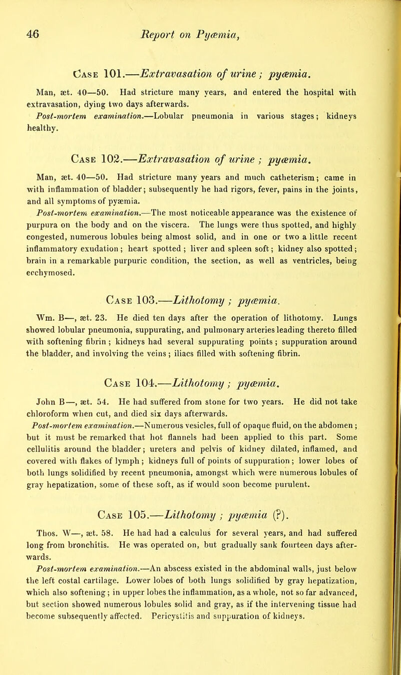 Case 101.—Extravasation of urine; pycemia. Man, aet. 40—50. Had stricture many years, and entered the hospital with extravasation, dying two days afterwards. Post-mortem examination.—Lobular pneumonia in various stages; kidneys healthy. Case 102.—Extravasation of urine ; pyeemia. Man, aet. 40—50. Had stricture many years and much catheterism; came in with inflammation of bladder; subsequently he had rigors, fever, pains in the joints, and all symptoms of pyseraia. Post-mortem examination.—The most noticeable appearance was the existence of purpura on the body and on the viscera. The lungs were thus spotted, and highly congested, numerous lobules being almost solid, and in one or two a little recent inflammatory exudation ; heart spotted ; liver and spleen soft; kidney also spotted; brain in a remarkable purpuric condition, the section, as well as ventricles, being ecchymosed. Case 103.—Lithotomy ; pyamia. Wm. B-—, set. 23. He died ten days after the operation of lithotomy. Lungs showed lobular pneumonia, suppurating, and pulmonary arteries leading thereto filled with softening fibrin ; kidneys had several suppurating points ; suppuration around the bladder, and involving the veins; iliacs filled with softening fibrin. Case 104.—Lithotomy ; pymnia. John B—, set. 54. He had suffered from stone for two years. He did not take chloroform when cut, and died six days afterwards. Post-mortem examination.—Numerous vesicles, full of opaque fluid, on the abdomen ; but it must be remarked that hot flannels had been applied to this part. Some cellulitis around the bladder; ureters and pelvis of kidney dilated, inflamed, and covered with flakes of lymph; kidneys full of points of suppuration ; lower lobes of both lungs solidified by recent pneumonia, amongst which were numerous lobules of gray hepatization, some of these soft, as if would soon become purulent. Case 105.—Lithotomy ; pyemia (?). Thos. W—, Kt. 58. He had had a calculus for several years, and had suffered long from bronchitis. He was operated on, but gradually sank fourteen days after- wards. Post-mortem examination.—An abscess existed in the abdominal walls, just below the left costal cartilage. Lower lobes of both lungs solidified by gray hepatization, which also softening; in upper lobes the inflammation, as a whole, not so far advanced, but section showed numerous lobules solid and gray, as if the intervening tissue had become subsequently affected. Pericystitis and suppuration of kidneys.