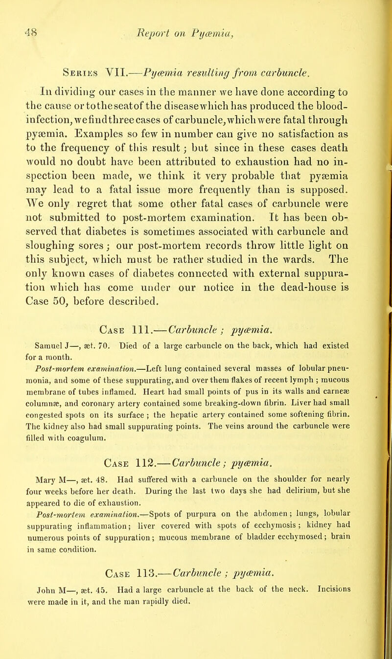 Sekiks VII.—Pycemia resulting from carbuncle. In dividing our cases in the manner we have done according to the cause or totheseatof the disease which has produced the blood- infection, wefiudthree cases of carbuncle, which were fatal through pysemia. Examples so few in number can give no satisfaction as to the frequency of this result; but since in these cases death would no doubt have been attributed to exhaustion had no in- spection been made, we think it very probable that pyaemia may lead to a fatal issue more frequently than is supposed. We only regret that some other fatal cases of carbuncle were not submitted to post-mortem examination. It has been ob- served that diabetes is sometimes associated with carbuncle and sloughing sores; our post-mortem records throw little light on this subject, which must be rather studied in the wards. The only known cases of diabetes connected with external suppura- tion which has come under our notice in the dead-house is Case 50, before described. Case 111.— Carbuncle ; pyamia. Samuel J—, set. 70. Died of a large carbuncle on the back, which had existed for a month. Post-mortem examination.—Left lung contained several masses of lobular pneu- monia, and some of these suppurating, and over them flakes of recent lymph ; raucous membrane of tubes inflamed. Heart had small points of pus in its walls and carnese columnpe, and coronary artery contained some breaking-down fibrin. Liver had small congested spots on its surface ; the hepatic artery contained some softening fibrin. The kidney also had small suppurating points. The veins around the carbuncle were filled with coagulura. Case 112.— Carbuncle; pycemia. Mary M—, set. 48. Had suffered with a carbuncle on the shoulder for nearly four weeks before her death. During the last two days she had delirium, but she appeared to die of exhaustion. Post-mortem examination.—Spots of purpura on the abdomen ; lungs, lobular suppurating inflammation; liver covered with spots of ecchymosis; kidney had numerous points of suppuration; mucous membrane of bladder ecchymosed; biain in same condition. Case 113.—Carbuncle ; pycemia. John M—, Eet. 45. Had a large carbuncle at the back of the neck. Incisions were made in it, and the man rapidly died.