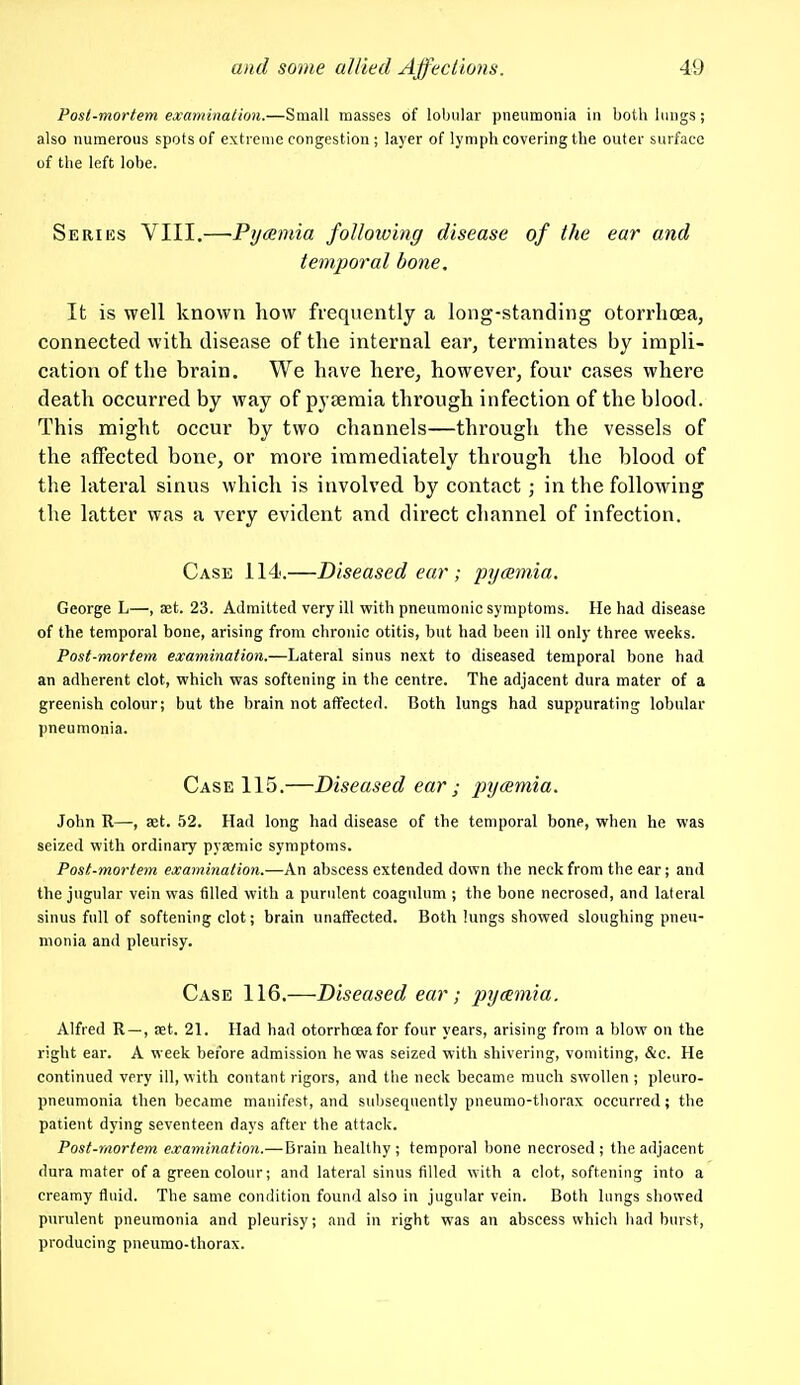 Post-mortem examination.—Small masses of lobular pneumonia in both lungs; also numerous spots of extreme congestion ; layer of lymph covering the outer surface of the left lobe. Seriiss VIII.—Py<smia following disease of the ear and temporal bone. It is well known how frequently a long-standing otorrlioea, connected with disease of the internal ear, terminates by impli- cation of the brain. We have here, however, four cases where death occurred by way of pyseraia through infection of the blood. This might occur by two channels—through the vessels of the affected bone, or more immediately through the blood of the lateral sinus which is involved by contact ; in the following the latter was a very evident and direct channel of infection. Case 114.—Diseased ear ; pycBmia. George L—, aet. 23. Admitted very ill with pneumonic symptoms. He had disease of the temporal bone, arising from chronic otitis, but had been ill only three vpeeks. Post-mortem examination.—Lateral sinus next to diseased temporal bone had an adherent clot, which was softening in the centre. The adjacent dura mater of a greenish colour; but the brain not affected. Both lungs had suppurating lobular pneumonia. Case 115.—Diseased ear ; jnjcemia. John R—, aat. 52. Had long had disease of the temporal bone, when he was seized with ordinary pyaemic symptoms. Post-mortem examination.—An abscess extended down the neck from the ear; and the jugular vein was filled with a purulent coagulum ; the bone necrosed, and lateral sinus full of softening clot; brain unaffected. Both lungs showed sloughing pneu- monia and pleurisy. Case 116.—Diseased ear; pyeemia. Alfred R —, at. 21. Had had otorrhoeafor four years, arising from a blow on the right ear. A week before admission he was seized with shivering, vomiting, &e. He continued very ill, with contant rigors, and the neck became ranch swollen; pleuro- pneumonia then became manifest, and subsequently pneumo-tliorax occurred; the patient dying seventeen days after the attack. Post-mortem examination.— Brain healthy; temporal bone necrosed; the adjacent dura mater of a green colour; and lateral sinus filled with a clot, softening into a creamy fluid. The same condition found also in jugular vein. Both lungs showed purulent pneumonia and pleurisy; and in right was an abscess which had burst, producing pneumo-thorax.