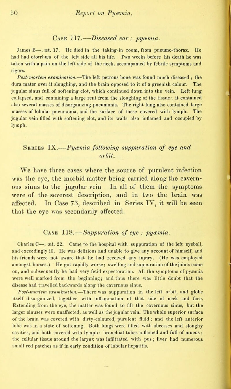 Case 117.—Diseased ear ; pycemia. James B—, aet. 17. He died in the talting-in room, from pneumo-thorax. He had had otoirboea of the left side all his life. Two weeks before his death he was taken with a pain on the left side of the neck, accompanied by febrile symptoms and rigors. Post-mortem examination.—The left petrous bone was found much diseased ; the dura mater over it sloughing, and the brain opposed to it of a greenish colour. The jugular sinus full of softening clot, which continued down into the vein. Left lung collapsed, and containing a large rent from the sloughing of the tissue ; it contained also several masses of disorganizing pneumonia. Tlie right lung also contained large masses of lobular pneumonia, and the surface of these covered with lymph. The jugular vein filled with softening clot, and its walls also inflamed and occupied by lymph. Sbries IX.—Pycemia following suppuration of eye and orbit. We have three cases where the source of purulent infection was the eye, the morbid matter being carried along the cavern- ous sinus to the jugular vein In all of them the symptoms were of the severest description, and in two the brain was affected. In Case 73, described in Series IV, it will be seen that the eye was secondarily affected. Case 118.—Suppuration of eye ; pycemia. Charles C—, aet. 22. Came to the hospital with suppuration of the left eyeball, and exceedingly ill. He was delirious and unable to give any account of himself, and his friends were not aware that he had received any injury. (He was employed amongst horses.) He got rapidly worse; swelling and suppuration of the joints came on, and subsequently he had very fetid expectoration. All the symptoms of pyaemia were well marked from the beginning; and thus there was little doubt that the disease had travelled backwards along the cavernous sinus. Post-mortem examination.—There was suppuration in the left oibit, and globe itself disorganized, together with inflammation of that side of neck and face. Extending from the eye, the matter was found to fill the cavernous sinus, but the larger sinuses were unaffected, as well as the jugular vein. The whole superior surface of the brain was covered with dirty-coloured, purulent fluid; and the left anterior lobe was in a state of softening. Both lungs were filled with abcesses and sloughy cavities, and both covered with lymph ; bronchial tubes inflamed and full of mucus ; the cellular tissue around the larynx was infiltrated with pus ; liver had numerous small red patches as if in early condition of lobular hepatitis.