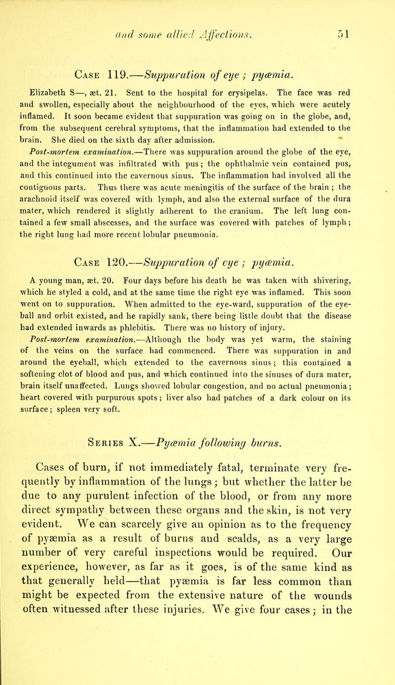 Case 119.—Suppuration of eye ; pyaemia. Elizabeth S—, set. 21. Sent to the hospital for erysipelas. The face was red and swollen, especially about the neighbourhood of tlie eyes, which were acutely inflamed. It soon became evident that suppuration was going on in the globe, and, from the subsequent cerebral symptoms, that the inflammation had extended to the brain. Slie died on the sixth day after admission. Post-mortem examination.—There was suppuration around the globe of the eye, and the integument was infiltrated with pus ; the ophthalmic vein contained pus, and this continued into the cavernous sinus. The inflammation had involved all the contiguous jiarts. Thus there was acute meningitis of the surface of the brain ; the arachnoid itself was covered with lymph, and also the external surface of the dura mater, which rendered it slightly adherent to the cranium. The left lung con- tained a few small abscesses, and the surface was covered with patches of lymph ; the right lung had more recent lobular pneumonia. Case 120.—Suppuration of eye ; pjyeemia. A young man, aet. 20. Four days before his death he was taken with shivering, which he styled a cold, and at the same time the right eye was inflamed. This soon went on to suppuration. When admitted to the eye-ward, suppuration of the eye- ball and orbit existed, and he rapidly sank, there being tittle doubt that the disease had extended inwards as phlebitis. There was no history of injury. Post-mortem examination.—Although the body was yet warm, the staining of the veins on the surface had commenced. There was suppuration in and around the eyeball, which extended to the cavernous sinus; this contained a softening clot of blood and pus, and which continued into the sinuses of dura mater, brain itself unaffected. Lungs showed lobular congestion, and no actual pneumonia ; heart covered with purpurous spots; liver also had patches of a dark colour on its surface; spleen very soft. Series X.—Pyaemia following burns. Cases of burn, if not immediately fatal, terminate very fre- quently by inflammation of the lungs ; but whether the latter be due to any purulent infection of the blood, or from any more direct sympathy between these organs and the skin, is not very evident. We can scarcely give an opinion as to the frequency of pyaemia as a result of burns and scalds, as a very large number of very careful inspections would be required. Our experience, however, as far as it goes, is of the same kind as that generally held—that pyaemia is far less common than might be expected from the extensive nature of the wounds often witnessed after these injuries. We give four cases; in the