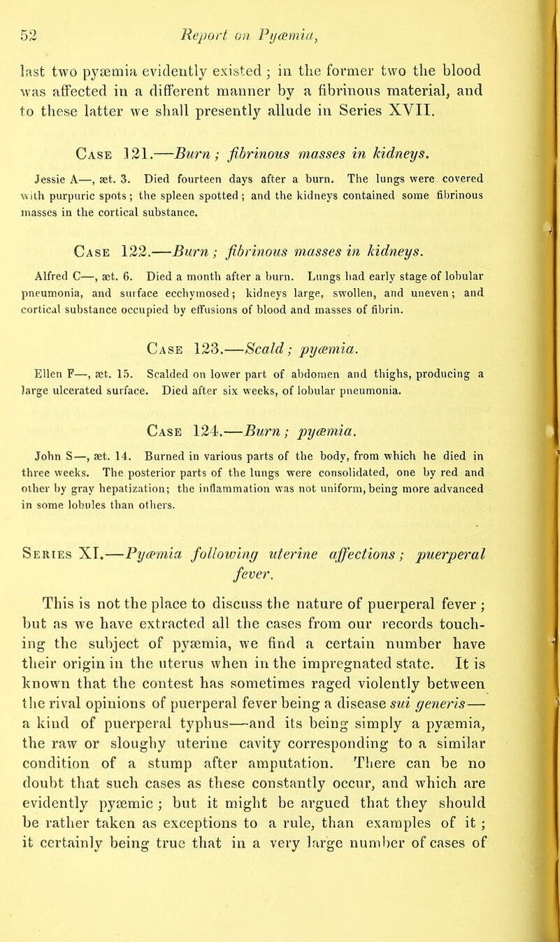 last two pysemia evideutly existed ; in the former two the blood was affected in a different manner by a fibrinous material, and to these latter we shall presently allude in Series XVII. Case 121.—Burn ; fibrinous masses in kidneys. Jessie A—, set. 3. Died fourteen days after a burn. The lungs were covered with purpuric spots; the spleen spotted; and the kidneys contained some fibrinous masses in the cortical substance. Case 122.—Burn ; fibrinous masses in kidneys. Alfred C—, set. 6. Died a month after a burn. Lungs had early stage of lobular pneumonia, and surface ecchymosed; kidneys large, swollen, and uneven; and cortical substance occupied by effusions of blood and masses of fibrin. Case 123.—Scald; pycemia. Ellen F—, let. 15. Scalded on lower part of abdomen and thighs, producing a large ulcerated surface. Died after six weeks, of lobular pneumonia. Case 124.—Burn; pycemia. John S—, 8et. 14. Burned in various parts of the body, from which he died in three weeks. The posterior parts of the lungs were consolidated, one by red and other by gray hepatization; the inflammation was not uniform,being more advanced in some lobules than others. Series XT.—Pycemia following uterine affections; puerperal fever. This is not the place to discuss the nature of puerperal fever ; but as we have extracted all the cases from our records touch- ing the subject of pyaemia, we find a certain number have their origin in the uterus when in the impregnated state. It is known that the contest has sometimes raged violently between the rival opinions of puerperal fever being a disease sui generis— a kind of puerperal typhus—and its being simply a pyaemia, the raw or sloughy uterine cavity corresponding to a similar condition of a stump after amputation. There can be no doubt that such cases as these constantly occur, and which are evidently pyaemic ; but it might be argued that they should be rather taken as exceptions to a rule, than examples of it; it certainly being true that in a very large number of cases of