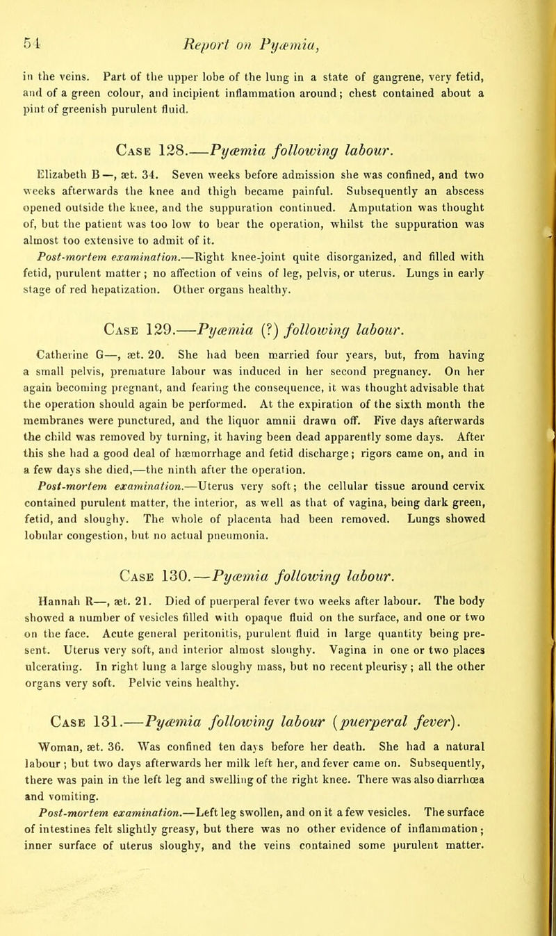 ill the veins. Part of tlie upper lobe of the lung in a state of gangrene, very fetid, and of a green colour, and incipient inflammation around; chest contained about a pint of greenish purulent fluid. Case 128.—Pyamia following labour. Elizabeth B —, set. 34. Seven weeks before admission she was confined, and two veeks afterwards the knee and thigh became painful. Subsequently an abscess opened outside the knee, and the suppuration continued. Amputation was thought of, but the patient was too low to bear the operation, vphilst the suppuration was almost too extensive to admit of it. Post-mortem examination.—Right knee-joint quite disorganized, and filled with fetid, purulent matter; no affection of veins of leg, pelvis, or uterus. Lungs in early stage of red hepatization. Other organs healthy. Case 129.—Pyaemia (?) following labour. Catherine G—, set. 20. She had been married four years, but, from having a small pelvis, premature labour was induced in her second pregnancy. On her again becoming pregnant, and fearing the consequence, it was thought advisable that the operation should again be performed. At the expiration of the sixth month the membranes were punctured, and the liquor amnii drawn off. Five days afterwards the child was removed by turning, it having been dead apparently some days. After this she had a good deal of haemorrhage and fetid discharge; rigors came on, and in a few days she died,—the ninth after the operation. Post-mortem examination.—Uterus very soft; the cellular tissue around cervix contained purulent matter, the interior, as well as that of vagina, being dark green, fetid, and sloughy. The whole of placenta had been removed. Lungs showed lobidar congestion, but no actual pneumonia. Case 130.—Pyaemia following labour. Hannah R—, set. 21. Died of puerperal fever two weeks after labour. The body showed a number of vesicles filled with opaque fluid on the surface, and one or two on the face. Acute general peritonitis, purulent fluid in large quantity being pre- sent. Uterus very soft, and interior almost sloughy. Vagina in one or two places ulcerating. In right lung a large sloughy mass, but no recent pleurisy; all the other organs very soft. Pelvic veins healthy. Case 131.—Pyamia following labour [puerperal fever). Woman, set. 36. Was confined ten days before her death. She had a natural labour ; but two days afterwards her milk left her, and fever came on. Subsequently, there was pain in the left leg and swelling of the right knee. There was also diarrhoea and vomiting. Post-mortem examination.—Left leg swollen, and on it a few vesicles. The surface of intestines felt slightly greasy, but there was no other evidence of inflammation; inner surface of uterus sloughy, and the veins contained some purulent matter.