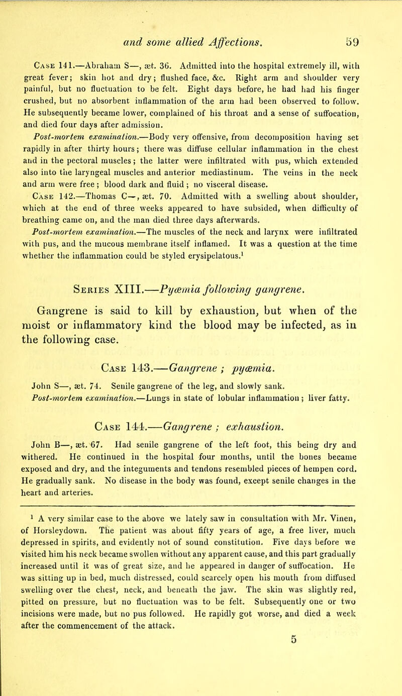 Case 141.—Abraham S—, set. 36. Admitted into tlie hospital extremely ill, with great fever; skin liot and dry; flushed face, &c. Right arm and shoulder very painful, but no fluctuation to be felt. Eight days before, he had had his finger crushed, but no absorbent inflammation of the arm had been observed to follow. He subsequently became lower, complained of his throat and a sense of suffocation, and died four days after admission. Post-mortem examination.—Body very oflfensive, from decomposition having set rapidly in after thirty hours; there was diffuse cellular inflammation in the chest and in the pectoral muscles; the latter were infiltrated with pus, which extended also into tiie laryngeal muscles and anterior mediastinum. The veins in the neck and arm were free ; blood dark and fluid ; no visceral disease. Case 142.—Thomas C—, set. 70. Admitted with a swelling about shoulder, which at the end of three weeks appeared to have subsided, when difficulty of breathing came on, and the man died three days afterwards. Post-mortem examination.—The muscles of the neck and larynx were infiltrated with pus, and the mucous membrane itself inflamed. It was a question at the time whether the inflammation could be styled erysipelatous.' Series XIII.—Pycemia following gangrene. Gangrene is said to kill by exhaustion, but when of the moist or inflammatory kind the blood may be infected, as iu the following case. Case 143.—Gangrene ; pycemia. John S—, set. 74. Senile gangrene of the leg, and slowly sank. Post-mortem examination.—Lungs in state of lobular inflammation; liver fatty. Case 144.—Gangrene ; exhaustion. John B—, Eet. 67. Had senile gangrene of the left foot, this being dry and withered. He continued in the hospital four months, until the bones became exposed and dry, and the integuments and tendons resembled pieces of hempen cord. He gradually sank. No disease in the body was found, except senile changes in the heart and arteries. * A very similar case to the above we lately saw in consultation with Mr. Vinen, of Horsleydown. The patient was about fifty years of age, a free liver, much depressed in spirits, and evidently not of sound constitution. Five days before we visited him his neck became swollen without any apparent cause, and this part gradually increased until it was of great size, and he appeared in danger of suffocation. He was sitting up iu bed, much distressed, could scarcely open his mouth from diffused swelling over the chest, neck, and beneath the jaw. The skin was slightly red, pitted on pressure, but no fluctuation was to be felt. Subsequently one or two incisions were made, but no pus followed. He rapidly got worse, and died a week after the commencement of the attack. 5