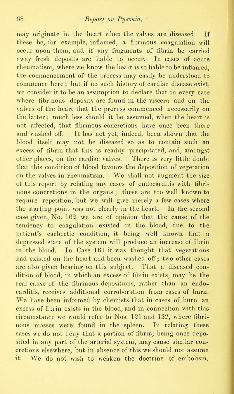 may originate in tlie lieiirt when the valves are diseased. If these be, for example, inflamed, a fibrinous coagulation vill occur upon them, and if any fragments of fibrin be carried away fresh deposits are liable to occur. In cases of acute rheumatism, where we know the heart is so liable to be inflamed, the commencement of the process may easily be understood to commence here; but if no such history of cardiac disease exist, we consider it to be an assumption to declare that in every case where fibrinous deposits are found in the viscera and on the valves of the heart that the process commenced necessarily on the latter; much less should it be assumed, when the heart is not affected, that fibrinous concretions have once been there and washed off. It has not yet, indeed, been shown that the blood itself raaj^ not be diseased so as to contain such an excess of fibrin that this is readily precipitated, and, amongst other places, on the cardiac valves. There is very little doubt that this condition of blood favours the deposition of vegetation on the valves in rheumatism. We shall not augment the size of this report by relating any cases of endocarditis with fibri- nous concretions in the organs; these are too well known to require repetition, but we will give merely a few cases where the starting point was not clearly in the heart. In the second case given. No. 162, we are of opinion that the cause of the tendency to coagulation existed in the blood, due to the patient's cachectic condition, it being well known that a depressed state of the system will produce an increase of fibrin in the blood. In Case 161 it was thought that vegetations had existed on the heart and been waslied off; two other cases are also given bearing on this subject. Tiiat a diseased con- dition of blood, in which an excess of fibrin exists, may be the real cause of the fibrinous depositions, rather than an endo- carditis, receives additional corroboration from cases of burn. We have been informed by chemists that in cases of burn an excess of fibrin exists in the blood, and in connection with this circumstance we would refer to Nos. 121 and 122, where fibri- nous masses were found in the spleen. In relating these cases we do not deny that a portion of fibrin, being once depo- sited in any part of the arterial system, may cause similar con- cretions elsewhere, but in absence of this we should not assume it. We do not wish to weaken the doctrine of embolism,