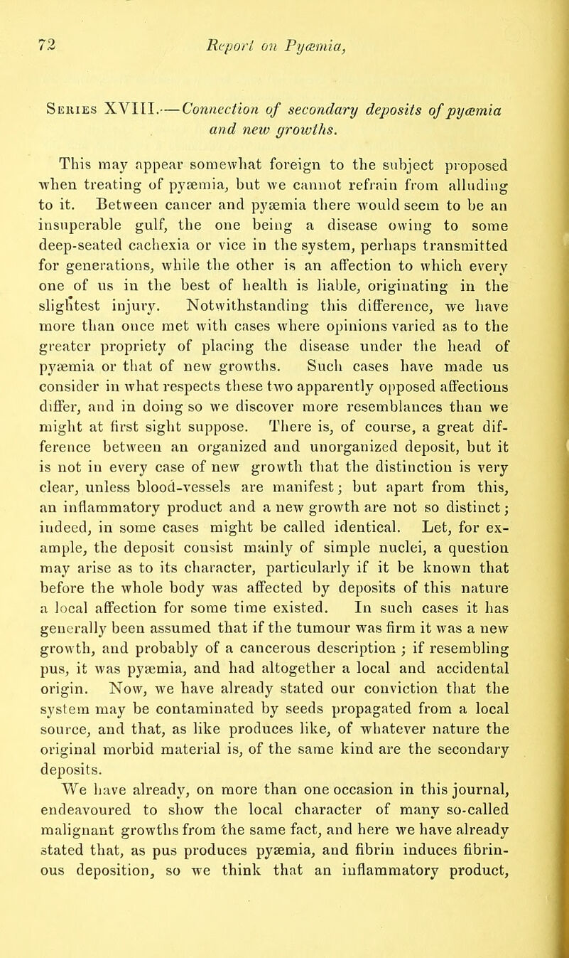 Series XVIII.—Connection of secondary deposits of pycemia and neiv growths. This may appear somewhat foreign to the subject proposed Avhen treating of pysemia, but we cannot refrain from alluding to it. Between cancer and pyaemia there would seem to be an insuperable gulf, the one being a disease owing to some deep-seated cachexia or vice in the system, perhaps transmitted for generations, while the other is an affection to which every one of us in the best of health is liable, originating in the slightest injury. Notvvithstanding this difference, we have more than once met with cases where opinions varied as to the greater propriety of placing the disease under the head of pyaemia or that of new growths. Such cases have made us consider in what respects these two apparently opposed affections differ, and in doing so we discover more resemblances than we might at first sight suppose. There is, of course, a great dif- ference between an organized and unorganized deposit, but it is not in every case of new growth that the distinction is very clear, unless blood-vessels are manifest; but apart from this, an inflammatory product and a new growth are not so distinct; indeed, in some cases might be called identical. Let, for ex- ample, the deposit consist mainly of simple nuclei, a question may arise as to its character, particularly'^ if it be known that before the whole body was affected by deposits of this nature a local affection for some time existed. In such cases it has generally been assumed that if the tumour was firm it was a new growth, and probably of a cancerous description ; if resembling pus, it was pyaemia, and had altogether a local and accidental origin. Now, we have already stated our conviction that the system may be contaminated by seeds propagated from a local source, and that, as like produces like, of whatever nature the original morbid material is, of the same kind are the secondary deposits. We have already, on more than one occasion in this journal, endeavoured to show the local character of many so-called malignant growths from the same fact, and here we have already stated that, as pus produces pyaemia, and fibrin induces fibrin- ous deposition, so we think that an inflammatory product.