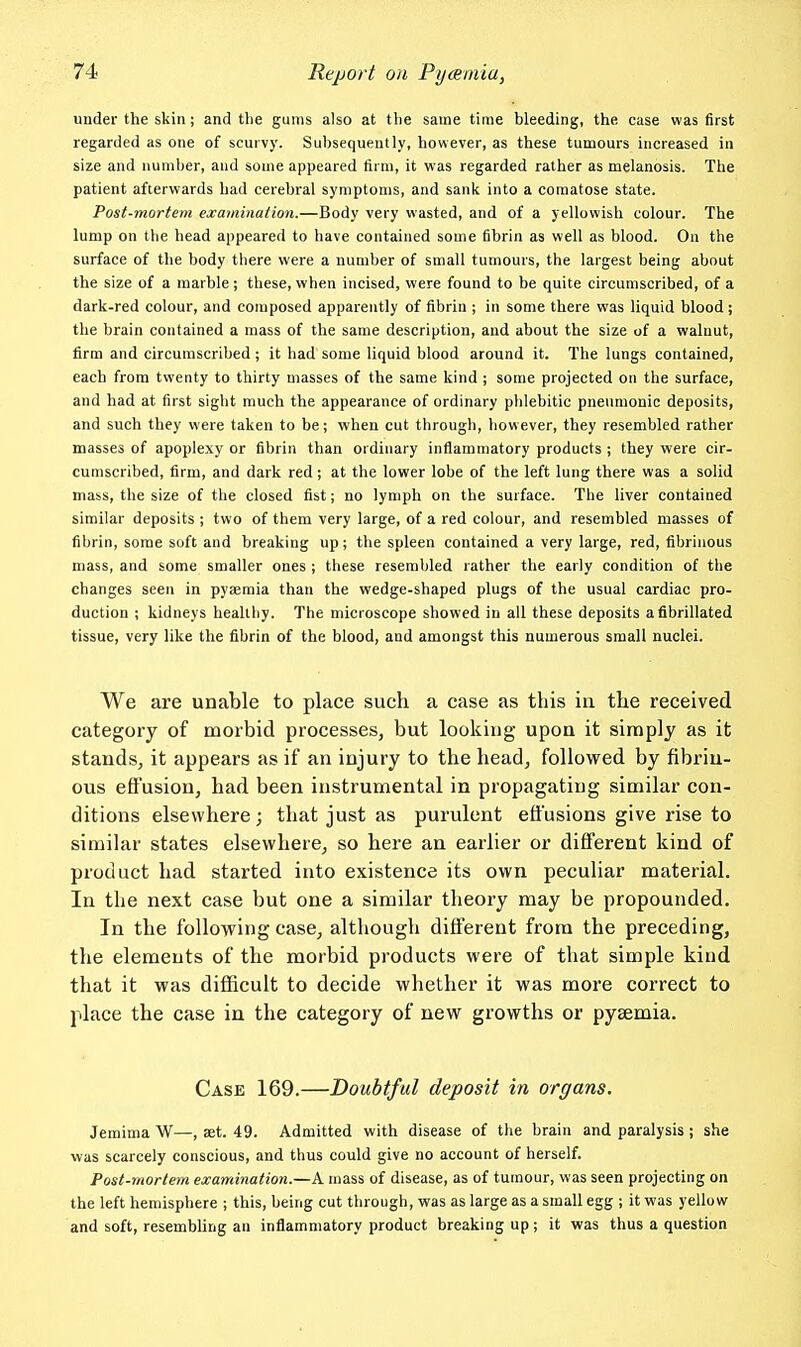 under the skin ; and the gums also at the same time bleeding, the case was first regarded as one of scurvy. Subsequently, however, as these tumours increased in size and number, and some appeared firm, it was regarded rather as melanosis. The patient afterwards had cerebral symptoms, and sank into a comatose state. Post-mortem examination.—Body very wasted, and of a yellowish colour. The lump on the head appeared to have contained some fibrin as well as blood. On the surface of the body there were a number of small tumours, the largest being about the size of a marble ; these, when incised, were found to be quite circumscribed, of a dark-red colour, and composed apparently of fibrin ; in some there was liquid blood; the brain contained a mass of the same description, and about the size of a walnut, firm and circumscribed ; it had some liquid blood around it. The lungs contained, each from twenty to thirty masses of the same kind ; some projected on the surface, and had at first sight much the appearance of ordinary phlebitic pneumonic deposits, and such they were taken to be; when cut through, however, they resembled rather masses of apoplexy or fibrin than ordinary inflammatory products ; they were cir- cumscribed, firm, and dark red; at the lower lobe of the left lung there was a solid mass, the size of the closed fist; no lymph on the surface. The liver contained similar deposits ; two of them very large, of a red colour, and resembled masses of fibrin, some soft and breaking up; the spleen contained a very large, red, fibrinous mass, and some smaller ones ; these resembled rather the early condition of the changes seen in pyaemia than the wedge-shaped plugs of the usual cardiac pro- duction ; kidneys healthy. The microscope showed in all these deposits aflbrillated tissue, very like the fibrin of the blood, and amongst this numerous small nuclei. We are unable to place such a case as this in the received category of morbid processes, but looking upoa it simply as it stands, it appears as if an injury to the head, followed by fibrin- ous efl'usion, had been instrumental in propagating similar con- ditions elsewhere; that just as purulent effusions give rise to similar states elsewhere, so here an earlier or different kind of product had started into existence its own peculiar material. In the next case but one a similar theory may be propounded. In the following case, although different from the preceding, the elements of the morbid products were of that simple kind that it was difficult to decide whether it was more correct to place the case in the category of new growths or pyaemia. Case 169.—Doubtful deposit in organs. Jemima W—, set. 49. Admitted with disease of the brain and paralysis ; she was scarcely conscious, and thus could give no account of herself. Post-mortem examination.—A mass of disease, as of tumour, was seen projecting on the left hemisphere ; this, being cut through, was as large as a small egg ; it was yellow and soft, resembUng an inflammatory product breaking up; it was thus a question