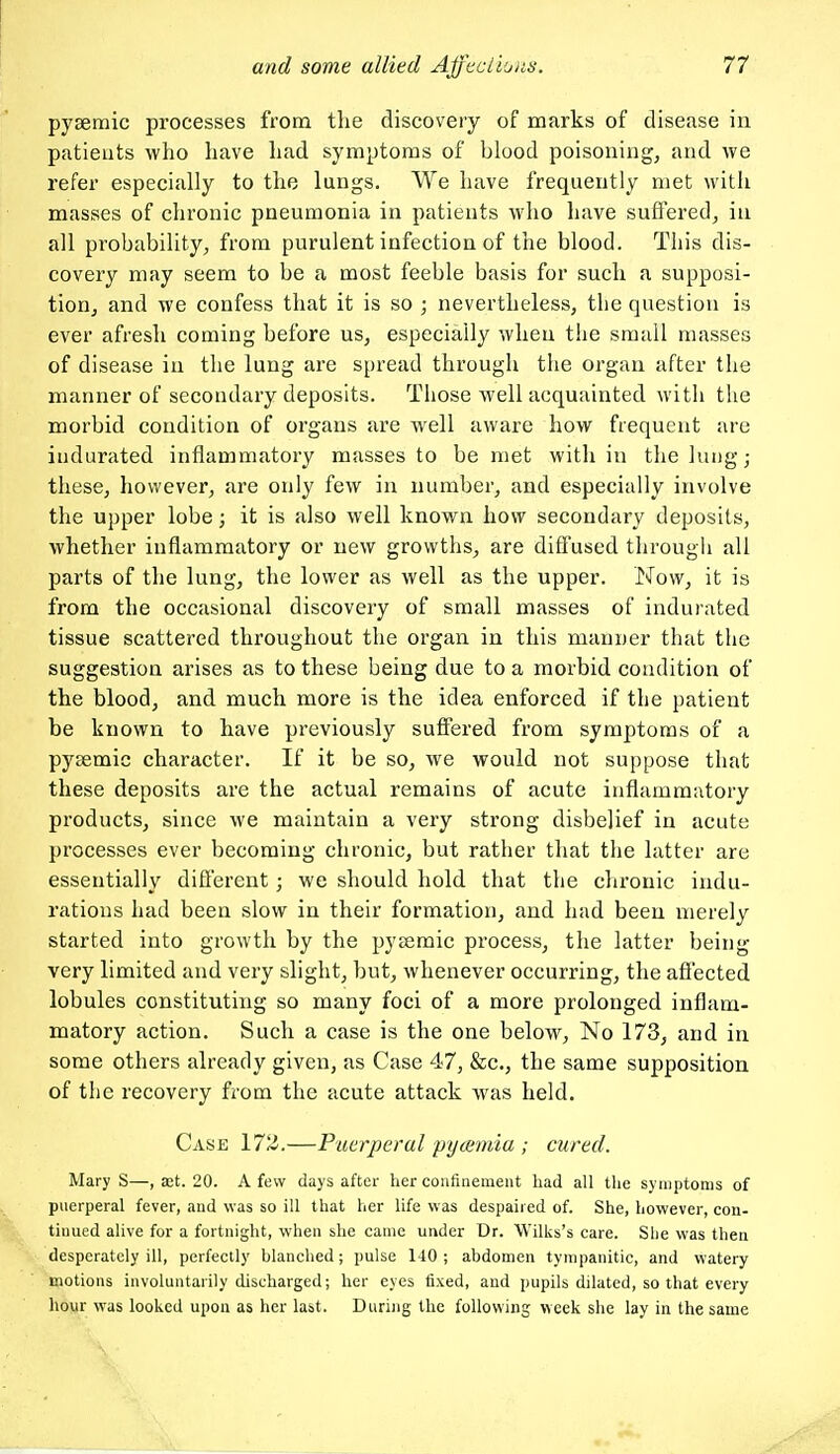 pysernic processes from the discovery of marks of disease in patieuts who have had symptoms of blood poisoning, and we refer especially to the lungs. We have frequently met with masses of chronic pneumonia in patients who have suffered, in all probability, from purulent infection of the blood. This dis- covery may seem to be a most feeble basis for such a supposi- tion, and we confess that it is so ; nevertheless, the question is ever afresh coming before us, especially when the small masses of disease in the lung are spread through the organ after the manner of secondary deposits. Those well acquainted with the morbid condition of organs are well aware how frequent are indurated inflammatory masses to be met with in the lung; these, however, are only few in number, and especially involve the upper lobe; it is also well known how secondary deposits, whether inflammatory or new growths, are diffused througli all parts of the lung, the lower as well as the upper. Now, it is from the occasional discovery of small masses of indurated tissue scattered throughout the organ in this manner that the suggestion arises as to these being due to a morbid condition of the blood, and much more is the idea enforced if the patient be known to have previously suffered from symptoms of a pysemic character. If it be so, we would not suppose that these deposits are the actual remains of acute inflammatory products, since we maintain a very strong disbelief in acute processes ever becoming chronic, but rather that the latter are essentially different; we should hold that the chronic indu- rations had been slow in their formation, and had been merely started into growth by the pysemic process, the latter being very limited and very slight, but, whenever occurring, the affected lobules constituting so many foci of a more prolonged inflam- matory action. Such a case is the one below, No 173, and in some others already given, as Case 47, &c., the same supposition of the recovery from the acute attack Avas held. Case 172,—Puerperal pyemia ; cured. Mary S—, ast. 20. A few days after her confinement had all the symptoms of puerperal fever, and was so ill that her life was despaired of. She, however, con- tinued alive for a fortnight, when she came under Dr. Wilks's care. She was then desperately ill, perfectly blanched; pulse 140; abdomen tympanitic, and watery motions involuntarily discharged; her eyes fixed, and pupils dilated, so that every hour was looked upon as her last. During the following week she lay in the same