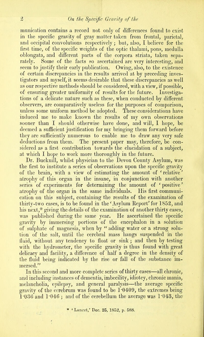 munication contains a record not only of differences fonnd to exist in the specific gravity of gray matter taken from frontal, parietal, and occipital convolutions respectively; but, also, I believe for the first time, of the specific weights of the optic thalami, pons, medulla oblongata, and different parts of the corpora striata, taken sepa- rately. Some of the facts so ascertained are very interesting, and seem to justify their early pubhcation. Owing, also, to the existence of certain discrepancies in the results arrived at by preceding inves- tigators and myself, it seems desirable that these discrepancies as well as our respective methods should be considered, with a view, if possible, of ensuring greater uniformity of results for the future. Investiga- tions of a delicate nature such as these, when conducted by different observers, are comparatively useless for the purposes of comparison, unless some uniform method be adopted. These considerations have induced me to make known the results of my own observations sooner than I should otherwise have done, and will, I hope, be deemed a sufficient justification for my bringing them forward before they are sufficiently numerous to enable me to draw any very safe deductions from them. The present paper may, therefore, be con- sidered as a first contribution towards the elucidation of a subject, at which I hope to work more thoroughly in the future. Dr. Bucknill, whilst physician to the ]3evon County Asylum, was the first to institute a series of observations upon the specific gravity of the brain, with a view of estimating the amount of 'relative' atrophy of this organ in the insane, in conjunction with another series of experiments for determining the amount of ' positive' atrophy of the organ in the same individuals. His first communi- cation on this subject, containing the results of the examination of thirty-two cases, is to be found in the 'Asylum Report' for 1852, and his next,* giving the details of the examination of another thirty cases, was published during the same year. He ascertanied the specific gravity by immersing portions of the encephalon in a solution of sulphate of magnesia, when by  adding water or a strong solu- tion of the salt, until the cerebral mass hangs suspended in the fluid, without any tendency to float or sink ; and then by testing with the liydrometer, the specific gravity is thus found with great delicacy and facility, a difference of half a degree in the density of the fluid being indicated by the rise or fall of the substance im- mersed. In this second and more complete series of thirty cases—all chronic,, and including instaiices of dementia, imbecility, idiotcy, chronic mania, melancholia, epilepsy, and general paralysis—the average specific gravity of the cerebrum was found to be 1*0409, the extremes being 1-036 and r046 ; and of the cerebellum the average was I'O^S, the * • Lancet,' Dec. 25, 1852, p. 588.