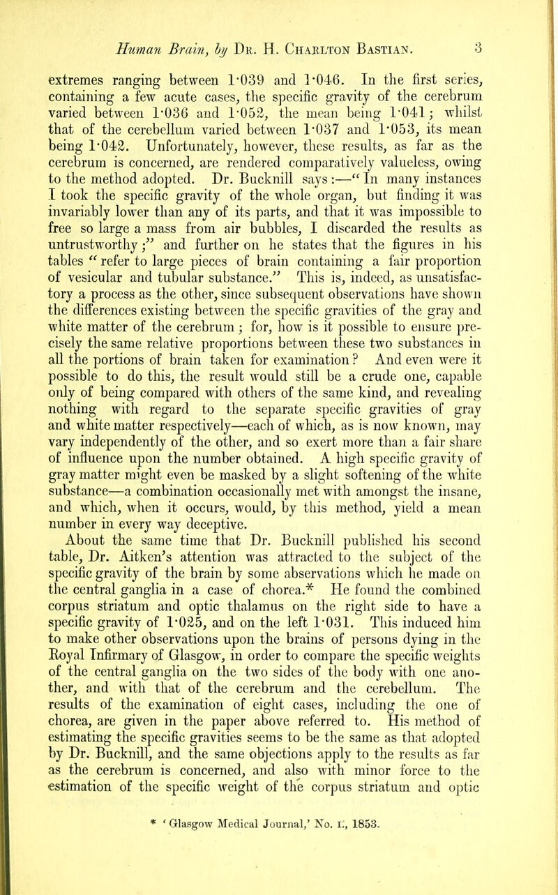 extremes ranging between 1039 and ]*046. In tlie first series, containing a few acute cases, the specific gravity of the cerebrum varied between 1-036 and 1-052, the mean being 1-041; whilst that of the cerebellum varied between 1-037 and 1-053, its mean being 1-043. Unfortunately, however, these results, as far as the cerebrum is concerned, are rendered comparatively valueless, owing to the method adopted. Dr. Bucknill says:—In many instances I took the specific gravity of the whole organ, but finding it was invariably lower than any of its parts, and that it was impossible to free so large a mass from air bubbles, I discarded the results as untrustworthyand further on he states that the figures in his tables  refer to large pieces of brain containing a fair proportion of vesicular and tubular substance. This is, indeed, as unsatisfac- tory a process as the other, since subsequent observations have shown the differences existing between the specific gravities of the gray and white matter of the cerebrum ; for, how is it possible to ensure pre- cisely the same relative proportions between these two substances in all the portions of brain taken for examination ? And even were it possible to do this, the result would still be a crude one, capable only of being compared with others of the same kind, and revealing nothing with regard to the separate specific gravities of gray and white matter respectively—each of which, as is now known, may vary independently of the other, and so exert more than a fair share of influence upon the number obtained. A high specific gravity of gray matter might even be masked by a slight softening of the white substance—a combination occasionally met with amongst the insane, and which, when it occurs, would, by this method, yield a mean number in every way deceptive. About the same time that Dr. Bucknill published his second table. Dr. Aitken's attention was attracted to the subject of the specific gravity of the brain by some abservations which he made on the central ganglia in a case of chorea.* He found the combined corpus striatum and optic thalamus on the right side to have a specific gravity of 1-025, and on the left 1-031. This induced him to make other observations upon the brains of persons dying in the Eoyal Infirmary of Glasgow, in order to compare the specific weights of the central gangha on the two sides of the body with one ano- ther, and with that of the cerebrum and the cerebellum. The results of the examination of eight cases, including the one of chorea, are given in the paper above referred to. His method of estimating the specific gravities seems to be the same as that adopted by Dr. Bucknill, and the same objections apply to the results as far as the cerebrum is concerned, and also with minor force to the estimation of the specific weight of the corpus striatum and optic * ' Glasgow Medical Journal,' No. I., 1853.