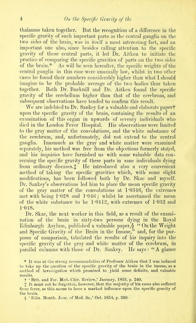 thalamus taken together. But the recognition of a difference in the specific gravity of such important parts as the central ganglia on the two sides of the brain, was in itself a most interesting fact, and an important one also, since besides calling attention to the specific gravity of these central parts, it led Dr. Aitken to initiate the practice of comparing the specific gravities of parts on the two sides of the brain.* As will be seen hereafter, the specific weights of the central ganglia in this case were unusually low, whilst in two other cases lie found their numbers considerably higher than what I should imagine to be the probable average of the two bodies thus taken together. Both Dr. Bucknill and Dr. Aitken found the specific gravity of the cerebellum higher than that of the cerebrum, and subsequent observations have tended to confirm this result. We are indebted to Dr. Sankey for a valuable and elaborate paperf upon the specific gravity of the brain, containing the results of an examination of this organ in upwards of seventy individuals who died in the London Fever Hospital. His observations were limited to the gray matter of the convolutions, and the v.'hite substance of the cerebrum, and, unfortunately, did not extend to the central gangha. Inasmuch as the gray and white matter were examined separately, his method was free from the objections formerly stated, and his inquiries have furnished us with some valuable data con- cerning the specific gravity of these parts in sane individuals dying from ordinary diseases.J He introduced also a very convenient metliod of taking the specific gravities which, with some shght modifications, has been followed both by Dr. Skae and myself. Dr. Sankey's observations led him to place the mean specific gravity of the gray matter of the convolutions at 1'0346, the extremes met with being 1028 and 1046 j whilst he ascertained the mean of the white substance to be 1'0412, with extremes of 1*032 and 1-01.8. Dr. Skae, the next worker in this field, as a result of the exami- nation of the brain in sixty-two persons dying in the Royal Edinburgh Asylum, pubhshed a valuable paper,§ Onthe Weight and Specific Gravity of the Brain in the Insane, and, for the pur- poses of comparison, tabulated the results of his inquiry into the specific gravity of the gray and white matter of the cerebrum, in j)arallel columns with those of Dr. Sankey. He says :  A glance * It was at llie strong recommemlatioii of Professor Aitken that I was induced to take up the question ot the specific gravity of the brain in the insane, as a method of investigation which promised to yield some definite, and valuable results. t ' Brit, and For. Med.-Chir. Beview,' January, 1853, p. 240. X It must not be forgotten, however, that the majority of his cases also suffered from fever, as this seems to have a marked influence upon the specific gravity of the brain. § ' Edin. Month. Jour, of Med. Sc.,' Oct. 1851, p. 289.