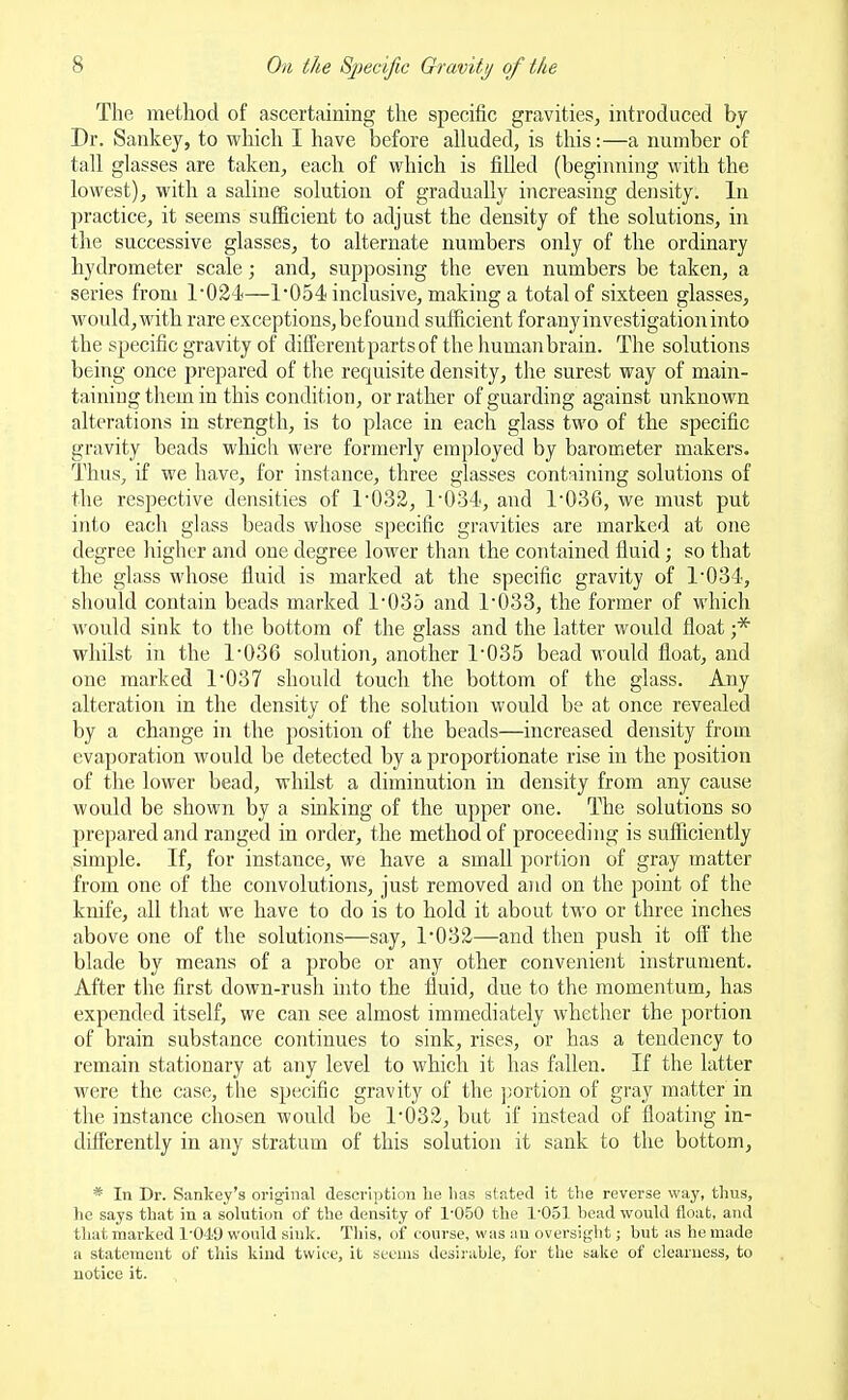 The method of ascertaining the specific gravities, introduced by Dr. Sankey, to which I have before alluded, is this:—a number of tall glasses are taken, each of which is filled (beginning with the lowest), with a saline solution of gradually increasing density. In practice, it seems sufficient to adjust the density of the solutions, in the successive glasses, to alternate numbers only of the ordinary hydrometer scale; and, supposing the even numbers be taken, a series from 1024—1'054 inclusive, making a total of sixteen glasses, would,with rare exceptions,befouud sufficient foranyinvestigationinto the specific gravity of different parts of the humanbrain. The solutions being once prepared of the requisite density, the surest way of main- taining them in this condition, or rather of guarding against unknown alterations in strength, is to place in each glass two of the specific gravity beads which were formerly employed by barometer makers. Thus, if we have, for instance, three glasses containing solutions of the respective densities of 1032, r034, and 1'036, we must put into each glass beads whose specific gravities are marked at one degree higher and one degree lower than the contained fluid; so that the glass whose fluid is marked at the specific gravity of 1'034, should contain beads marked 1035 and 1'033, the former of which would sink to the bottom of the glass and the latter would float ;* whilst in the 1'036 solution, another 1'035 bead would float, and one marked 1'037 should touch the bottom of the glass. Any alteration in the density of the solution would be at once revealed by a change in the position of the beads—increased density from evaporation would be detected by a proportionate rise in the position of the lower bead, whilst a diminution in density from any cause would be shown by a sinking of the upper one. The solutions so prepared and ranged in order, the method of proceeding is sufficiently simple. If, for instance, we have a small portion of gray matter from one of the convolutions, just removed and on the point of the knife, all that we have to do is to hold it about two or three inches above one of the solutions—say, 1032—and then push it oft' the blade by means of a probe or any other convenient instrument. After the first down-rush into the fluid, due to the momentum, has expended itself, we can see almost immediately whether the portion of brain substance continues to sink, rises, or has a tendency to remain stationary at any level to which it has fallen. If the latter were the case, the specific gravity of the ];ortion of gray matter in the instance chosen would be 1*032, but if instead of floating in- difPerently in any stratum of this solution it sank to the bottom, * In Dr. Sankey's original description he lias stated it the reverse way, thus, he says that in a solution of the density of 1-050 the 1-051 head would float, and tluit marked 1-049 would sink. Tliis, of course, was an oversight; but as he made a statement of this kind twice, it seems desirable, for the sake of clearness, to notice it.