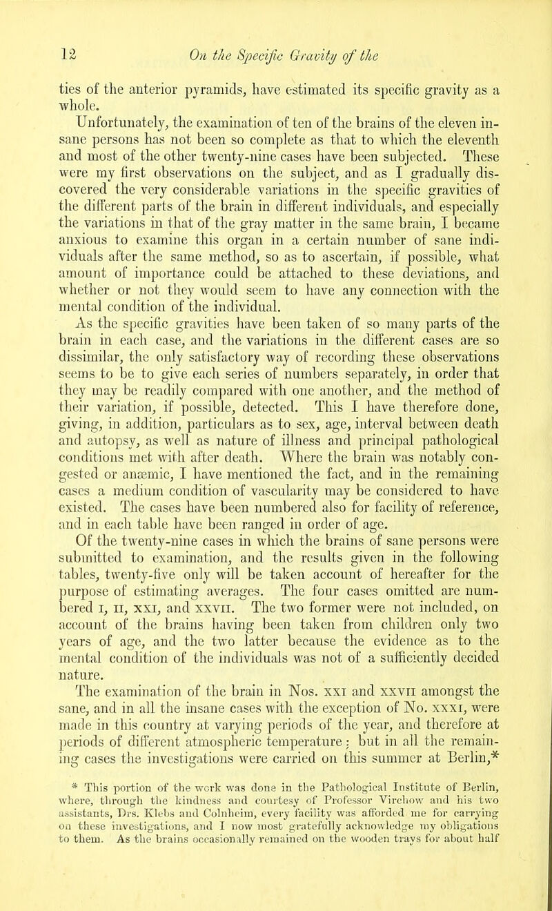 ties of the anterior pyramids^ have estimated its specific gravity as a whole. Unfortunately, the examination of ten of the brains of the eleven in- sane persons has not been so complete as that to which the eleventh and most of the other twenty-nine cases have been subjected. These were my first observations on the subject, and as I gradually dis- covered the very considerable variations in the specific gravities of the different parts of the brain in different individuals, and especially the variations in tliat of the gray matter in the same brain, I became anxious to examine this organ in a certain number of sane indi- viduals after the same method, so as to ascertain, if possible, what amount of importance could be attached to these deviations, and whether or not they would seem to have any connection with the mental condition of the individual. As the specific gravities have been taken of so many parts of the brain in each case, and the variations in the different cases are so dissimilar, the only satisfactory way of recording these observations seems to be to give each series of numbers separately, in order that they may be readily compared with one another, and tine method of their variation, if possible, detected. This I have therefore done, giving, in addition, particulars as to sex, age, interval between death and autopsy, as well as nature of illness and principal pathological conditions met with after death. Where the brain was notably con- gested or auoe.mic, I have mentioned the fact, and in the remaining cases a medium condition of vascularity may be considered to have existed. The cases have been numbered also for facility of reference, and in each table have been ranged in order of age. Of the twenty-nine cases in which the brains of sane persons were submitted to examination, and the results given in the following tables, twenty-five only will be taken account of hereafter for the purpose of estimating averages. The four cases omitted are num- bered I, II, XXI, and xxvii. The two former were not included, on account of the brains having been taken from cliildren only two years of age, and the two latter because the evidence as to the mental condition of the individuals was not of a sufficiently decided nature. The examination of the brain in Nos. xxi and xxvii amongst the sane, and in all the insane cases with the exception of No. xxxi, were made in this country at varying periods of the year, and therefore at ])eriods of different atmospheric temperature: but in all the remain- ing cases the investigations were carried on this summer at Berlin,* * This portion of the work was done in the Pathological Institute of Berlin, where, through the kindness and couitesy of Professor Virchow and his two assistants, I)rs. Klebs and Colnheim, every facility was afforded me for carrying on these investigations, and I now most gratefully acknowledge my obligations to them. As the brains occasionally remained on the wooden trays for about half