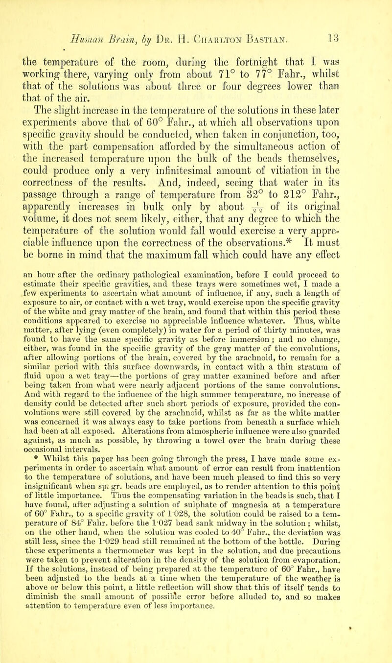 the temperature of the room, during the fortnight tliat I was working there, varying only from about 71° to 77° Fahr., whilst that of the solutions was about three or four degrees lower than that of the air. The shght increase in the tera])erature of the solutions in these later experiments above that of 60° Fahr., at which all observations upon specific gravity should be conducted, when taken in conjunction, too, with the part compensation afforded by the simultaneous action of the increased temperature upon the bulk of the beads themselves, could produce only a very infinitesimal amount of vitiation in the correctness of the results. And, indeed, seeing that water in its passage through a range of temperature from 32° to 212° Fahr., apparently increases in bulk only by about A- of its original volume, it does not seem hkely, either, that any degree to which the temperature of the solution would fall would exercise a very appre- ciable influence upon the correctness of the observations.* It must be borne in mind that the maximum fall which could have any efiect an hour after tbe ordinary pathological examination, before I could proceed to estimate their specific gravities, and these trays were sometimes wet, I made a few experiments to ascertain what amount of influence, if any, such a length of exposure to air, or contact with a wet tray, would exercise upon the specific gravity of the white and gray matter of the brain, and found that within this period these conditions appeared to exercise no appreciable influence whatever. Thus, white matter, after lying (even completely) in water for a period of thirty minutes, was found to have the same specific gravity as before immersion ; and no change, either, was found in the specific gravity of the gray matter of the convolutions, after allowing portions of tbe brain, covered by the arachnoid, to remain for a similar period with this surface downwards, in contact with a thin stratum of fluid upon a wet tray—-the portions of gray matter examined before and after being taken from what were nearly adjacent portions of the same convolutions. And with regard to the influence of the high summer temperature, no increase of density could be detected after such short periods of exposure, provided the con- volutions were still covered by the arachnoid, whilst as far as the white matter was concerned it was always easy to take portions from beneath a surface which had been at all exposed. Alterations from atmospheric influence were also guarded against, as much as possible, by throwing a towel over the brain during these occasional intervals. * Whilst this paper has been going through the press, I have made some ex- periments in order to ascertain what amount of error can result from inattention to the temperature of solutions, arid have been much pleased to find this so very insignificant when sp. gr. beads are employed, as to render attention to this point of little importance. Thus the compensating variation in the beads is such, that I have found, after adjusting a solution of sulphate of magnesia at a temperature of 60 Falir., to a specific gravity of 1028, the solution could be raised to a tem- perature of 81° Fahr. before the 1'027 bead sank midway in the solution; whilst, on the other hand, when the solution was cooled to 40° Fahr., the deviation was still less, since the 1-029 bead still remained at the bottom of the bottle. During these experiments a thermometer was kept in the solution, and due precautions were taken to prevent alteration in the density of the solution from evaporation. If the solutions, instead of being prepared at the temperature of 60° Fahr., have been adjusted to the beads at a time when the temperature of the weather is above or below this point, a little reflection will show that this of itself tends to diminish the small amount of possible error before alluded to, and so makes attention tn temperature even of less iniportance.