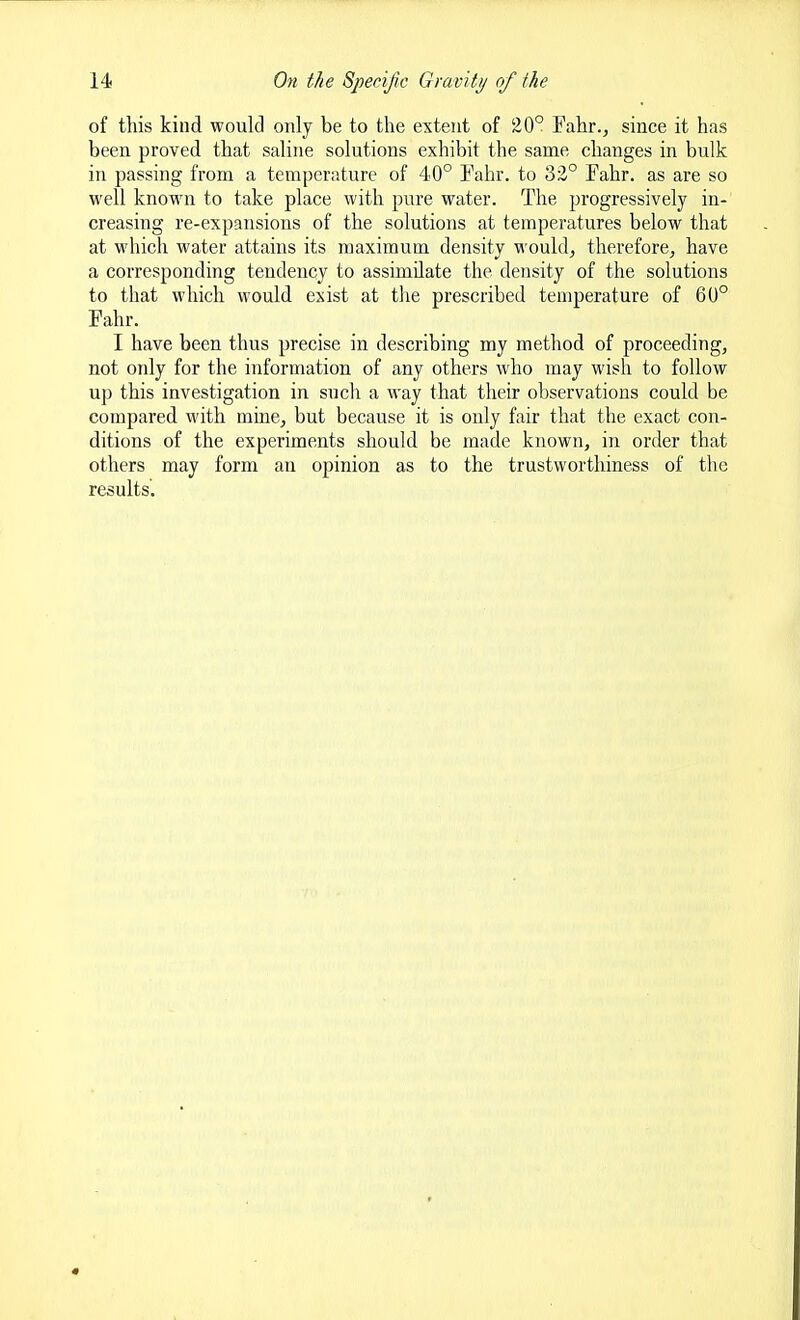 of this kind would only be to the extent of 20° Fahr., since it has been proved that saline solutions exhibit the same changes in bulk in passing from a temperature of 40° Tahr. to 32° Fahr. as are so well known to take place with pure water. The progressively in- creasing re-expansions of the solutions at temperatures below that at which water attains its maximum density would, therefore, have a corresponding tendency to assimilate the density of the solutions to that which would exist at tlie prescribed temperature of 60° Fahr. I have been thus precise in describing my method of proceeding, not only for the information of any others who may wish to follow up this investigation in such a way that their observations could be compared with mine, but because it is only fair that the exact con- ditions of the experiments should be made known, in order that others may form an opinion as to the trustworthiness of the results.