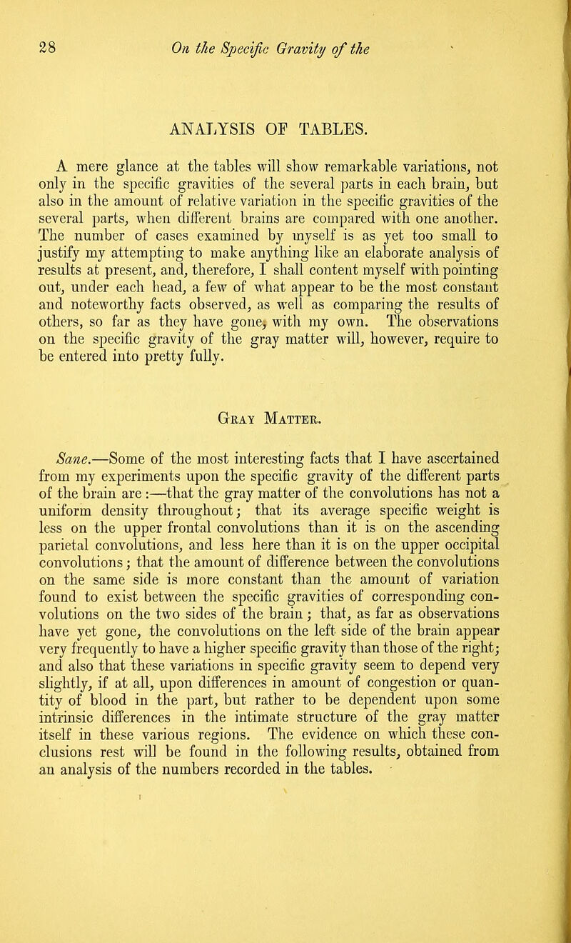 ANALYSIS OP TABLES. A mere glance at the tables will show remarkable variations, not only in the specific gravities of the several parts in each brain, but also in the amount of relative variation in the specihc gravities of the several parts, when different brains are compared with one another. The number of cases examined by myself is as yet too small to justify my attempting to make anything like an elaborate analysis of results at present, and, therefore, I shall content myself with pointing out, under each head, a few of what appear to be the most constant and noteworthy facts observed, as well as comparing the results of others, so far as they have gone, with my own. The observations on the specific gravity of the gray matter will, however, require to be entered into pretty fully. Gkay Matter. Sane.—Some of the most interesting facts that I have ascertained from my experiments upon the specific gravity of the different parts of the brain are :—that the gray matter of the convolutions has not a uniform density throughout; that its average specific weight is less on the upper frontal convolutions than it is on the ascending parietal convolutions, and less here than it is on the upper occipital convolutions; that the amount of difPerence between the convolutions on the same side is more constant than the amount of variation found to exist between tlie specific gravities of corresponding con- volutions on the two sides of the brain; that, as far as observations have yet gone, the convolutions on the left side of the brain appear very frequently to have a higher specific gravity than those of the right; and also that these variations in specific gravity seem to depend very slightly, if at all, upon differences in amount of congestion or quan- tity of blood in the part, but rather to be dependent upon some intrinsic differences in the intimate structure of the gray matter itself in these various regions. The evidence on which these con- clusions rest will be found in the following results, obtained from an analysis of the numbers recorded in the tables.
