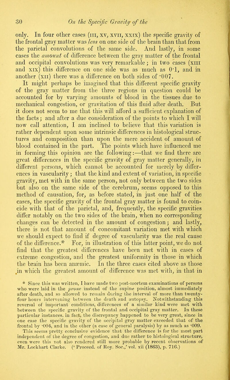 only. In four other cases (iii, xv, xvii, xxix) the specific gravity of the frontal gray matter was less on one side of the brain than that from the parietal convolutions of the same side. And lastly, in some cases the amount of difference between the gray matter of the frontal and occipital convolutions was very remarkable; in two cases (xiii and xix) this difference on one side was as much as O'l, and in another (xii) there was a difference on both sides of •007. It might perhaps be imagined that this different specific gravity of the gray matter from the three regions in question could be accounted for by varying amounts of blood in the tissues due to mechanical congestion, or gravitation of this fluid after death. But it does not seem to me that this will afford a sufficient explanation of the facts; and after a due consideratioTi of the points to which I will now call attention, I am inclined to believe that this variation is rather dependent upon some intrinsic differences in histological struc- tures and composition than upon the mere accident of amount of blood contained in the part. The points which have influenced me in forming this opinion are the following:—that we find there are great differences in the specific gravity of gray matter generally, iii different persons, which cannot be accounted for merely by differ- ences in vascularity; that the kind and extent of variation, in specific gravity, met with in the same person, not only between the two sides but also on the same side of the cerebrum, seems opposed to this method of causation, for, as before stated, in just one half of the cases, the specific gravity of the frontal gray matter is found to coin- cide with that of the parietal, and, frequently, the specific gravities differ notably on the two sides of the brain, when no corresponding changes can be detected in the amount of congestion; and lastly, there is not that amount of concomitant variation met with which we should expect to find if degree of vascularity was the real cause of the difference.* Tor, in illustration of this latter point, we do not find that the greatest differences have been met with in cases of extreme congestion, and the greatest uniformity in those in which the brain has been anaemic. In the three cases cited above as those ,in wliich the greatest amount of difference was met with, in that in * Since this was written, I have made two post-mortem examinations of persons who were laid in the prone instead of the supine position, almost immediately after death, and so allowed to remain during the interval of more than twenty- four hours intervening between the death and autopsy. Notwithstanding this reversal of important conditions, difierences of a similar kind wei-e met with between the specific gravity of the frontal and occipital gray matter. In these particular instances, in fact, the discrepancy happened to be very great, since in one case the specific gravity of the occipital gray matter exceeded that of the frontal by '004, and in the other (a case of general paralysis) by as much as •009. This seems pretty conclusive evidence that the difference is for the most part independent of the degree of congestion, and due rather to histological structure, even were this not also rendered still more probable by recent observations of Mr. Lockhart Clarke. (' Proceed, of Roy. Soc.,' vol. xii (1863), p. 716.)