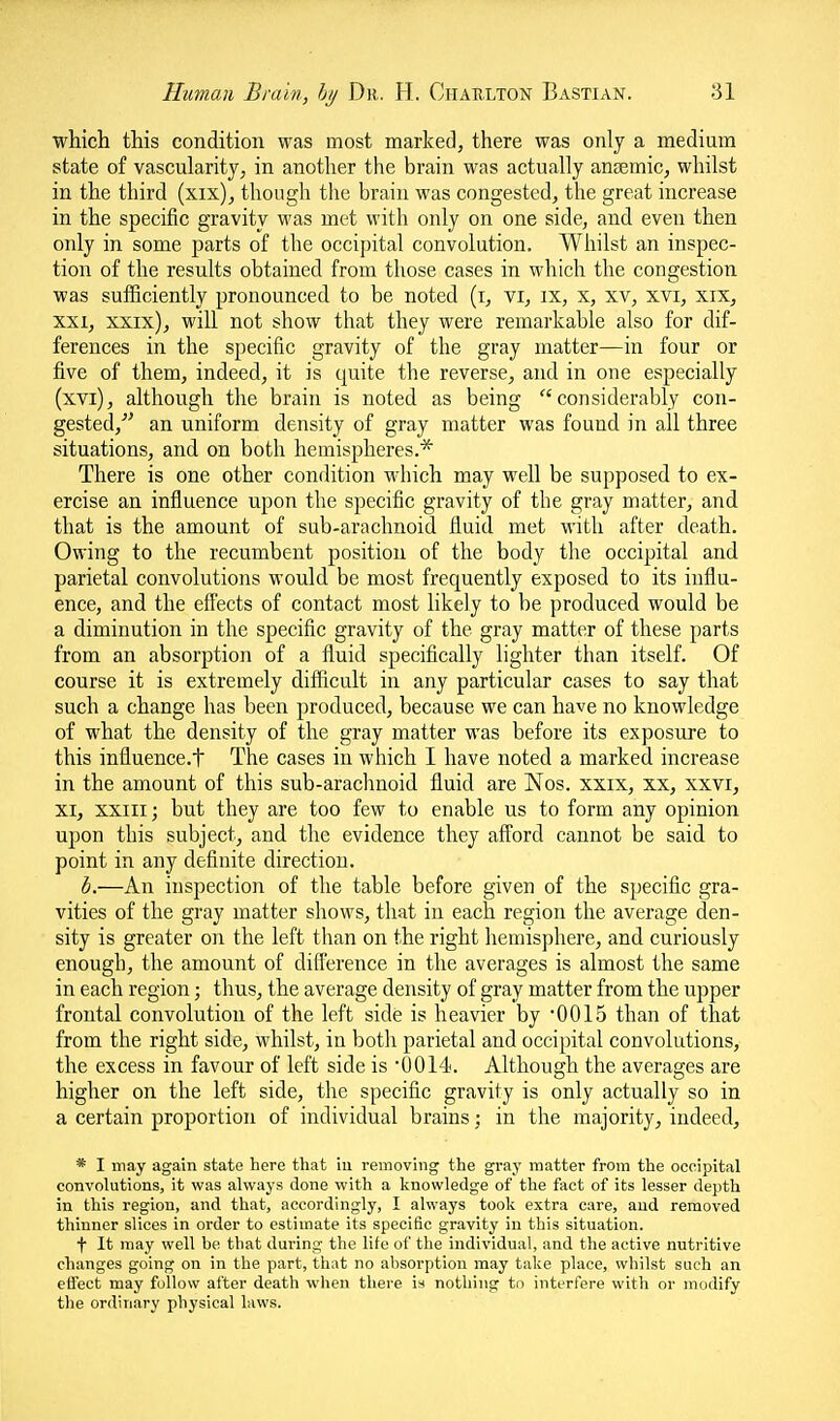 which this condition was most marked, there was only a medium state of vascularity, in another the brain was actually antemic, whilst in the third (xix), though the brain was congested, the great increase in the specific gravity was met with only on one side, and even then only in some parts of the occipital convolution. Whilst an inspec- tion of the results obtained from those cases in which the congestion was sufficiently pronounced to be noted (i, vi, ix, x, xv, xvi, xix, XXI, xxix), will not show that they were remarkable also for dif- ferences in the specific gravity of the gray matter—in four or five of them, indeed, it is quite the reverse, and in one especially (xvi), although the brain is noted as being considerably con- gested,' an uniform density of gray matter was found in all three situations, and on both hemispheres.* There is one other condition which may well be supposed to ex- ercise an influence upon the specific gravity of the gray matter, and that is the amount of sub-arachnoid fluid met with after death. Owing to the recumbent position of the body the occipital and parietal convolutions would be most frequently exposed to its influ- ence, and the effects of contact most likely to be produced would be a diminution in the specific gravity of the gray matter of these parts from an absorption of a fluid specifically lighter than itself. Of course it is extremely difficult in any particular cases to say that such a change has been produced, because we can have no knowledge of what the density of the gray matter was before its exposure to this influence.t The cases in which I have noted a marked increase in the amount of this sub-arachnoid fluid are Nos. xxix, xx, xxvi, XI, XXIII; but they are too few to enable us to form any opinion upon this subject, and the evidence they afford cannot be said to point in any definite direction. b.—An inspection of the table before given of the specific gra- vities of the gray matter shows, that in each region the average den- sity is greater on the left than on the right hemisphere, and curiously enough, the amount of difference in the averages is almost the same in each region; thus, the average density of gray matter from the upper frontal convolution of the left side is heavier by 0015 than of that from the right side, whilst, in both parietal and occipital convolutions, the excess in favour of left side is 0014. Although the averages are higher on the left side, the specific gravity is only actually so in a certain proportion of individual brains; in the majority, indeed, * I may again state here that iu reinoviiig the gray matter from the occipital convolutions, it was always done with a knowledge of the fact of its lesser depth in this region, and that, accordingly, I always took extra care, and removed thinner slices in order to estimate its specific gravity in this situation. f It may well be that during the life of the individual, and the active nutritive changes going on in the part, that no absorption may take place, whilst such an effect may follow after death when there is nothing to interfere with or modify tlie ordinary physical laws.