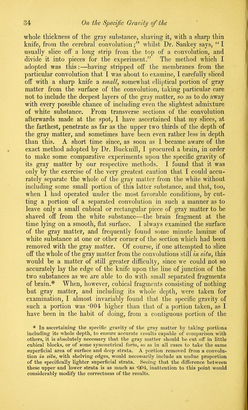whole thickness of the gray substance, shaving it, with a sharp thin knife, from the cerebral convolution/' whilst Dr. Sankey says, I usually slice oif a long strip from the top of a convolution, and divide it into pieces for the experiment. The method which I adopted was this:—having stripped off the membranes from the particular convolution that I was about to examine, I carefully sliced off with a sharp knife a small, somewhat elliptical portion of gray matter from the surface of the convolution, taking particular care not to include the deepest layers of the gray matter, so as to do away with every possible chance of including even the slightest admixture of white substance. Prom transverse sections of the convolution afterwards made at the spot, I have ascertained that my slices, at the farthest, penetrate as far as the upper two thirds of the depth of the gray matter, and sometimes have been even rather less in depth than this. A short time since, as soon as I became aware of the exact method adopted by Dr. Bucknill, I procured a brain, in order to make some comparative experiments upon the specific gravity of its gray matter by our respective methods. I found that it was only by the exercise of the very greatest caution that I could accu- rately separate the whole of the gray matter from the white without including some small portion of this latter substance, and that, too, when I had operated under the most favorable conditions, by cut- ting a portion of a separated convolution in such a manner as to leave only a small cubical or rectangular piece of gray matter to be shaved off from the white substance—the brain fragment at the time lying on a smooth, flat surface. I always examined the surface of the gray matter, and frequently found some minute laminae of white substance at one or other corner of the section which had been removed with the gray matter. Of course, if one attempted to slice off the whole of the gray matter from the convolutions still in situ, this would be a matter of stiU greater difficulty, since we could not so accurately lay the edge of the knife upon the line of junction of the two substances as we are able to do witli small separated fragments of brain.* When, however, cubical fragments consisting of nothing but gray matter, and including its whole depth, were taken for examination, I almost invariably found that the specific gravity of such a portion was 004 higher than that of a portion taken, as I have been in the habit of doing, from a contiguous portion of the * In ascertaining the specific gravity of the gray matter hy taking portions including its whole depth, to ensure accurate results capable of comparison with others, it is absolutely necessary that the gray matter should be cut off in little cubical blocks, or of some symmetrical form, so as in all cases to take the same superficial area of surface and deep strata. A portion removed from a convolu- tion in situ, with shelving edges, would necessarily include an undue proportion of the specifically lighter superficial strata. Seeing that the difl'erence between these upper and lower strata is as much as •Q04, inattention to this point would considerably modify the correctness of the results.