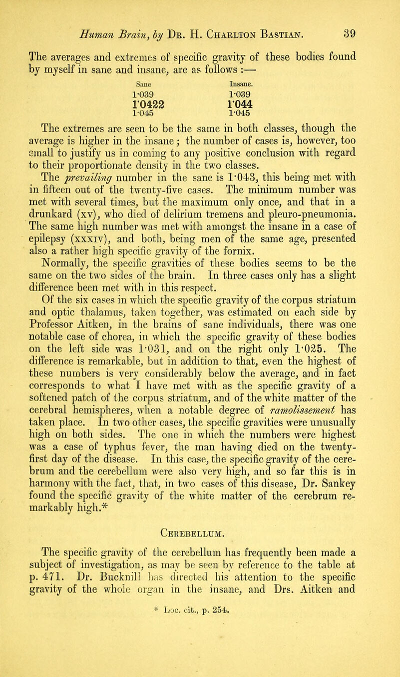 The averages and extremes of specific gravity of these bodies found by myself in sane and insane^ are as follows :— Sane Insane. 1-039 1-039 10422 r044 1-045 1-045 The extremes are seen to be the same in both classes, though the average is liigher in the insane; the number of cases is, however, too email to justify us in coming to any positive conclusion with regard to their proportionate density in the two classes. The prevailing number in the sane is 1'043, this being met with in fifteen out of the twenty-five cases. The minimum number was met with several times, but the maximum only once, and that in a drunkard (xv), who died of delirium tremens and pleuro-pneumonia. The same high number was met with amongst the insane in a case of epilepsy (xxxiv), and both, being men of the same age, presented also a rather high specific gravity of the fornix. Normally, the specific gravities of these bodies seems to be the same on the two sides of the brain. In three cases only has a slight difference been met with in this respect. Of the six cases in which the specific gra\dty of the corpus striatum and optic thalamus, taken together, was estimated on each side by Professor Aitken, in the brains of sane individuals, there was one notable case of chorea, in which the specific gravity of these bodies on the left side was r031, and on the right only 1*0E5. The difference is remarkable, but in addition to that, even the highest of these numbers is very considerably below the average, and in fact corresponds to what I have met with as the specific gravity of a softened patch of the corpus striatum, and of the white matter of the cerebral hemispheres, when a notable degree of ramolissement has taken place. In two other cases, the specific gravities were unusually high on both sides. The one in which the numbers were highest was a case of typhus fever, the man having died on the twenty- first day of the disease. In this case, the specific gravity of the cere- brum and the cerebellum were also very high, and so far this is in harmony with the fact, that, in two cases of this disease. Dr. Sankey found the specific gravity of the white matter of the cerebrum re- markably high.* Cerebellum. The specific gravity of the cerebellum has frequently been made a subject of investigation, as may be seen by reference to the table at p. 471. Dr. Bucknill lias directed his attention to the specific gravity of the whole organ in the insane, and Drs. Aitken and * Loc. cit., p. 254,