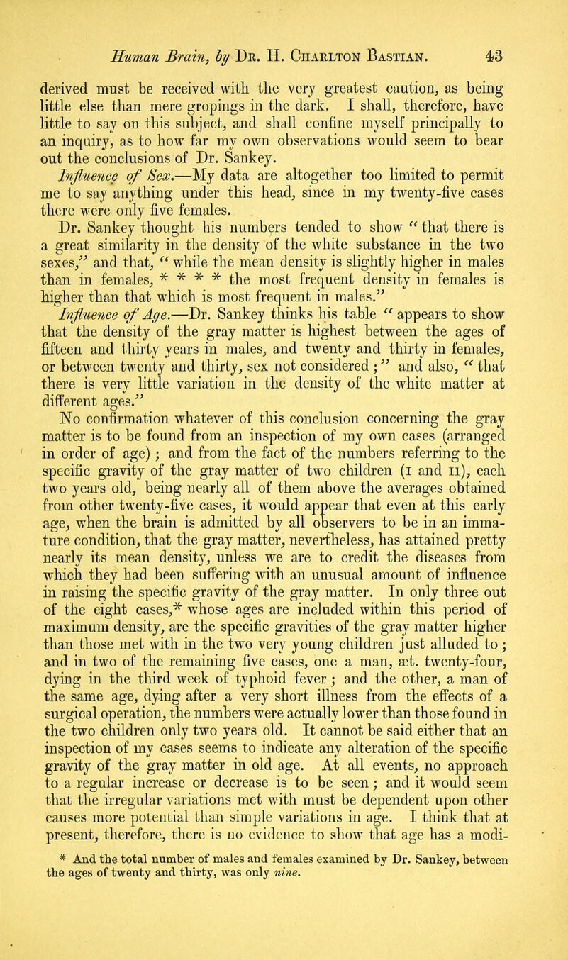 derived must be received with the very greatest caution, as being little else than mere gropings in the dark. I shall, therefore, have little to say on this subject, and shall confine myself principally to an inquiry, as to how far my own observations would seem to bear out the conclusions of Dr. Sankey. Influence of Sex.—My data are altogether too limited to permit me to say anything under this head, since in my twenty-five cases there M'ere only five females. Dr. Sankey thought his numbers tended to show  that there is a great similarity in the density of the white substance in the two sexes, and that,  while the mean density is slightly higher in males than in females, * * * * the most frequent density in females is higlier than that which is most frequent in males. Influence of Age.—Dr. Sankey thinks his table  appears to show that the density of the gray matter is highest between the ages of fifteen and thirty years in males, and twenty and thirty in females, or between twenty and thirty, sex not considered ; and also,  that there is very little variation in the density of the white matter at diS'erent ages. No confirmation whatever of this conclusion concerning the gray matter is to be found from an inspection of my own cases (arranged in order of age) ; and from the fact of the numbers referring to the specific gravity of the gray matter of two children (i and ii), each two years old, being nearly all of them above the averages obtained from other twenty-five cases, it would appear that even at this early age, when the brain is admitted by all observers to be in an imma- ture condition, that the gray matter^ nevertheless, has attained pretty nearly its mean density, unless we are to credit the diseases from which they had been suffering with an unusual amount of influence in raising the specific gravity of the gray matter. In only three out of the eight cases,* whose ages are included within this period of maximum density, are the specific gravities of the gray matter higher than those met with in the two very young children just alluded to; and in two of the remaining five cases, one a man, set. twenty-four, dying in the third week of typhoid fever; and the other, a man of the same age, dying after a very short illness from the efl'ects of a surgical operation, the numbers were actually lower than those found in the two children only two years old. It cannot be said either that an inspection of my cases seems to indicate any alteration of the specific gravity of the gray matter in old age. At all events, no approach to a regular increase or decrease is to be seen; and it would seem that the irregular variations met with must be dependent upon other causes more potential than simple variations in age. I think that at present, therefore, there is no evidence to show that age has a modi- * And the total number of males and females examined by Dr. Sankey, between the ages of twenty and thirty, was only nine.