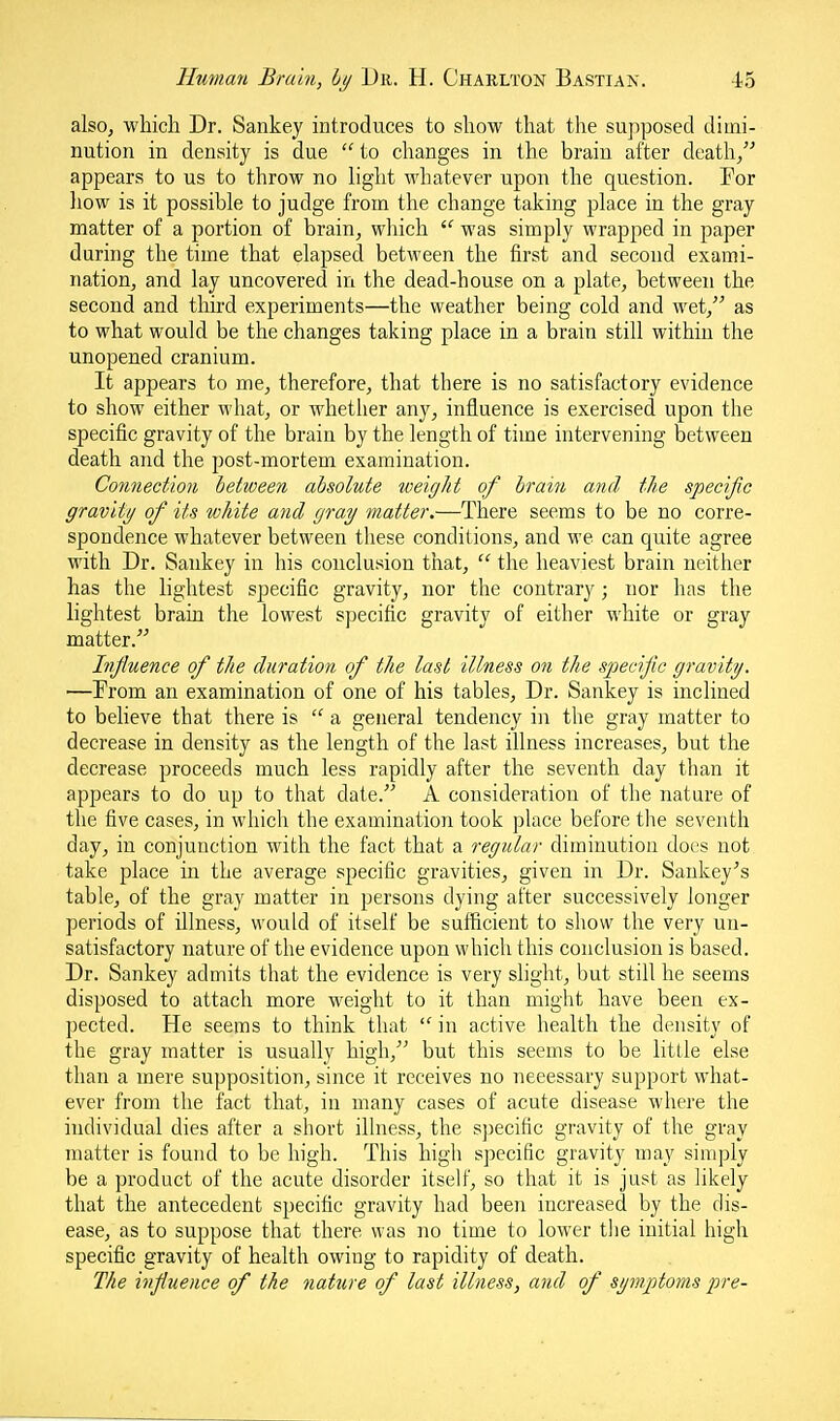 also, which Dr. Sankey introduces to show that the sujiposed dimi- nution in density is due  to changes in the brain after death, appears to us to throw no hght whatever upon the question. For liow is it possible to judge from the change taking place in the gray matter of a portion of brain, which  was simply wrapped in paper during the time that elapsed between the first and second exami- nation, and lay uncovered in the dead-house on a plate, between the second and third experiments—the weather being cold and wet, as to what would be the changes taking place in a brain still within the unopened cranium. It appears to me, therefore, that there is no satisfactory evidence to show either what, or whether any, influence is exercised upon the specific gravity of the brain by the length of time intervening between death arid the post-mortem examination. Connection between absolute weight of brain and the specific gravity of its white and gray matter.—There seems to be no corre- spondence whatever between these conditions, and we can quite agree with Dr. Sankey in his conclusion that,  the heaviest brain neither has the lightest specific gravity, nor the contrary; nor has the lightest brain the lowest specific gravity of either white or gray matter. Influence of the duration of the last illness on the specific gravity. —From an examination of one of his tables, Dr. Sankey is inclined to beheve that there is  a general tendency in the gray matter to decrease in density as the length of the last illness increases, but the decrease proceeds much less rapidly after the seventh day than it appears to do up to that date. A consideration of the nature of the five cases, in which the examination took place before the seventh day, in conjunction with the fact that a regular diminution docs not take place in the average specific gravities, given in Dr. Sankey^s table, of the gray matter in persons dying after successively longer periods of illness, would of itself be sufficient to show the very un- satisfactory nature of the evidence upon which this conclusion is based. Dr. Sankey admits that the evidence is very slight, but still he seems disposed to attach more weight to it than might have been ex- pected. He seems to think that  in active health the density of the gray matter is usually high, but this seems to be little else than a mere supposition, since it receives no necessary support what- ever from the fact that, in many cases of acute disease where the individual dies after a short illness, the sjjecific gravity of the gray matter is found to be high. This high specific gravity may simply be a product of the acute disorder itself, so that it is just as likely that the antecedent specific gravity had been increased by the dis- ease, as to suppose that there was no time to lower tlie initial high specific gravity of health owing to rapidity of death. The influence of the nature of last illness, and of symptoms pre-