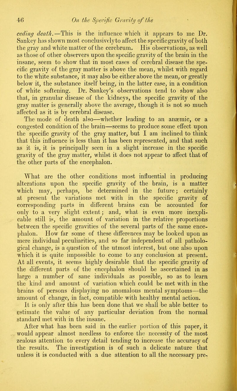 ceding death.—This is the intiueuce which it appears to me Dr. Sankey has shown most conclusively to affect the specific gravity of both the gray and white matter of the cerebrum. His observations^ as well as those of other observers upon the specific gravity of the brain in the insane, seem to show that in most cases of cerebral disease the spe- cific gravity of the gray matter is above the mean, whilst with regard to the white substance, it may also be either above the mean, or greatly below it, the substance itself being, in the latter case, in a condition of white softening. Dr. Sankey's observations tend to show also that, in granular disease of the kidneys, the specific gravity of the gray matter is generally above the average, though it is not so much affected as it is by cerebral disease. The mode of death also—wliether leading to an anaemic, or a congested condition of the brain—seems to produce some effect upon the specific gravity of the gray matter, but I am inclined to think that this influence is less than it has been represented, and that such as it is, it is principally seen in a slight increase in the specific gravity of the gray matter, whilst it does not appear to affect that of the other parts of the encephalon. What are the other conditions most influential in producing alterations upon the specific gravity of the brain, is a matter which may, perhaps, be determined in the future; certainly at present the variations met with in the specific gravity of corresponding parts in different brains can be accounted for only to a very slight extent; and, what is even more inexpli- cable still is, the amount of variation in the relative proportions between the specific gravities of the several parts of the same ence- phalon. How far some of these differences may be looked upon as mere individual peculiarities, and so far independent of all patholo- gical change, is a question of the utmost interest, but one also upon which it is quite impossible to come to any conclusion at present. At all events, it seems highly desirable that the specific gravity of the different parts of the encej^halon should be ascertained in as large a number of sane individuals as possible, so as to learn the kind and amount of variation which could be met with in the brains of persons displaying no anomalous mental symptoms—the amount of change, in fact, compatible with healthy mental action. It is only after this has been done that we shall be able better to estimate the value of any particular deviation from the normal standard met with in the insane. After what has been said hi the earlier portion of this paper, it would appear almost needless to enforce the necessity of the most zealous attention to every detail tending to increase tlie accuracy of the results. The investigation is of such a delicate nature that unless it is conducted with a due attention to all the necessary pre-