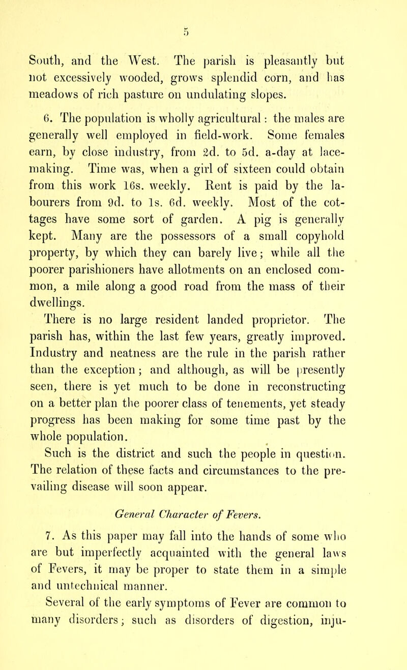 South, and the West. The parish is pleasantly but not excessively wooded, grows splendid corn, and lias meadows of rich pasture on undulating slopes. 6. The population is wholly agricultural: the males are generally well employed in field-work. Some females earn, by close industry, from 2d. to 5d. a-day at lace- making. Time was, when a girl of sixteen could obtain from this work 16s. weekly. Rent is paid by the la- bourers from 9d. to Is. 6d. weekly. Most of the cot- tages have some sort of garden. A pig is generally kept. Many are the possessors of a small copyhold property, by which they can barely live; while all the poorer parishioners have allotments on an enclosed com- mon, a mile along a good road from the mass of their dwellings. There is no large resident landed proprietor. The parish has, within the last few years, greatly improved. Industry and neatness are the rule in the parish rather than the exception ; and although, as will be presently seen, there is yet much to be done in reconstructing on a better plan the poorer class of tenements, yet steady progress has been making for some time past by the whole population. Such is the district and such the people in question. The relation of these facts and circumstances to the pre- vailing disease will soon appear. General Character of Fevers. 7. As this paper may fall into the hands of some who are but imperfectly acquainted with the general laws of Fevers, it may be proper to state them in a simple and untechiiical manner. Several of the early symptoms of Fever are common to many disorders; such as disorders of digestion, inju-