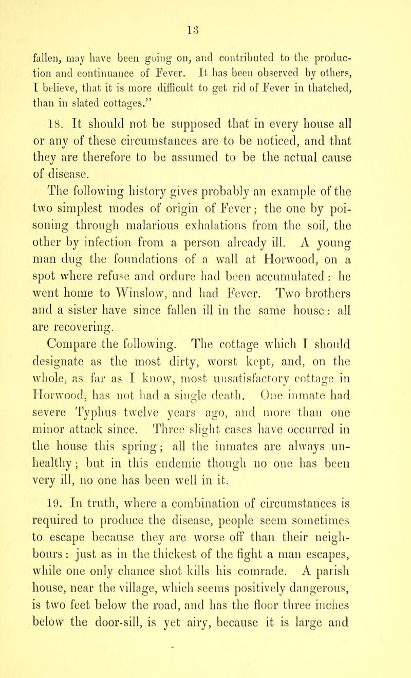 fallen^ may have been guiiig on, and contributed to the produc- tion and continuance of Pever. It has been observed by others, T bt4ieve, that it is more difficult to get rid of Fever in thatched, than in slated cottages. 18. It should not be supposed that in every house all or any of these circumstances are to be noticed, and that they are therefore to be assumed to be the actual cause of disease. The following history gives probably an example of the two simplest modes of origin of Fever; the one by poi- soning through malarious exhalations from the soil, the other by infection from a person ah'eady ill. A young man dng the foundations of a wall at Horwood, on a spot where refuse and ordure had been accumulated : he went home to Winslow, and had Fever. Two brothers and a sister have since fallen ill in the same house: all are recovering. Compare the following. The cottage which I should designate as the most dirty, worst kept, and, on the whole, as far as I know, most uiisatisfactorv cottaoje in Hoiwood, has not had a single death. One inmate had severe Typhus twelve years ago, and more than one minor attack since. Three slight cases have occurred in the house this spring; all the inmates are always un- healthy ; but in this endemic though no one has been very ill, no one has been well in it. 19. In truth, where a combination of circumstances is required to produce the disease, people seem sometimes to escape because they are worse off than their neigh- bovu's : just as in the thickest of the fight a man escapes, while one only chance shot kills his comrade. A parish house, near the village, which seems positively dangerous, is two feet below the road, and has the floor three inches below the door-sill, is yet airy, because it is large and