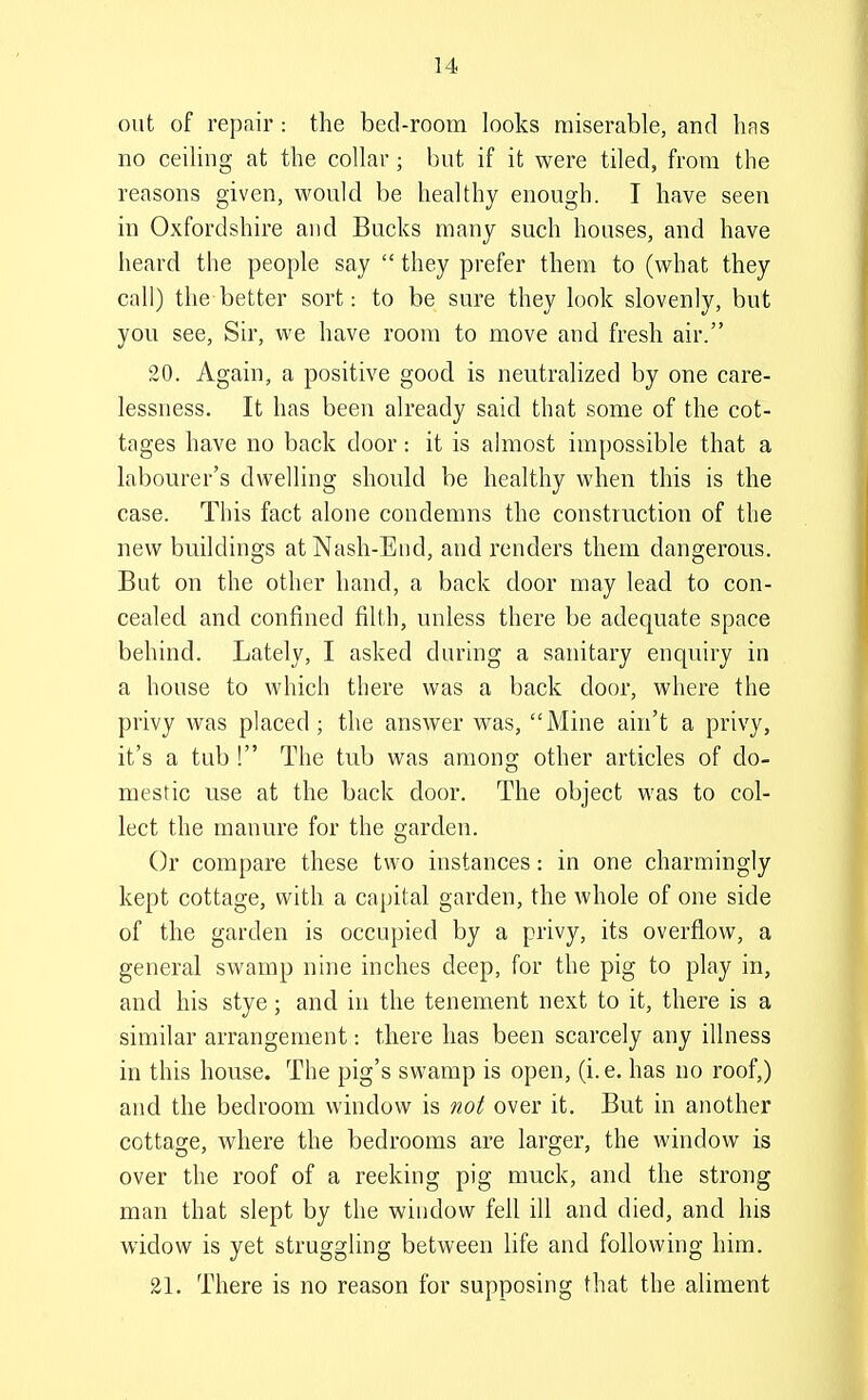 out of repair : the bed-room looks miserable, and has no ceiling at the collar; but if it were tiled, from the reasons given, would be healthy enough. I have seen in Oxfordshire and Bucks many such houses, and have heard the people say  they prefer them to (what they call) the better sort: to be sure they look slovenly, but you see, Sir, we have room to move and fresh air. 20. Again, a positive good is neutralized by one care- lessness. It has been already said that some of the cot- tages have no back door: it is almost impossible that a labourer's dwelling should be healthy when this is the case. This fact alone condemns the construction of the new buildings at Nash-End, and renders them dangerous. But on the other hand, a back door may lead to con- cealed and confined filth, unless there be adequate space behind. Lately, I asked during a sanitary enquiry in a house to which there was a back door, where the privy was placed; the answer was, Mine ain't a privy, it's a tub ! The tub was among other articles of do- mestic use at the back door. The object was to col- lect the manure for the garden. Or compare these two instances: in one charmingly kept cottage, with a capital garden, the whole of one side of the garden is occupied by a privy, its overflow, a general swamp nine inches deep, for the pig to play in, and his stye; and in the tenement next to it, there is a similar arrangement: there has been scarcely any illness in this house. The pig's swamp is open, (i. e. has no roof,) and the bedroom window is not over it. But in another cottage, where the bedrooms are larger, the window is over the roof of a reeking pig muck, and the strong man that slept by the window fell ill and died, and his widow is yet struggling between Kfe and following him. 21. There is no reason for supposing that the aliment