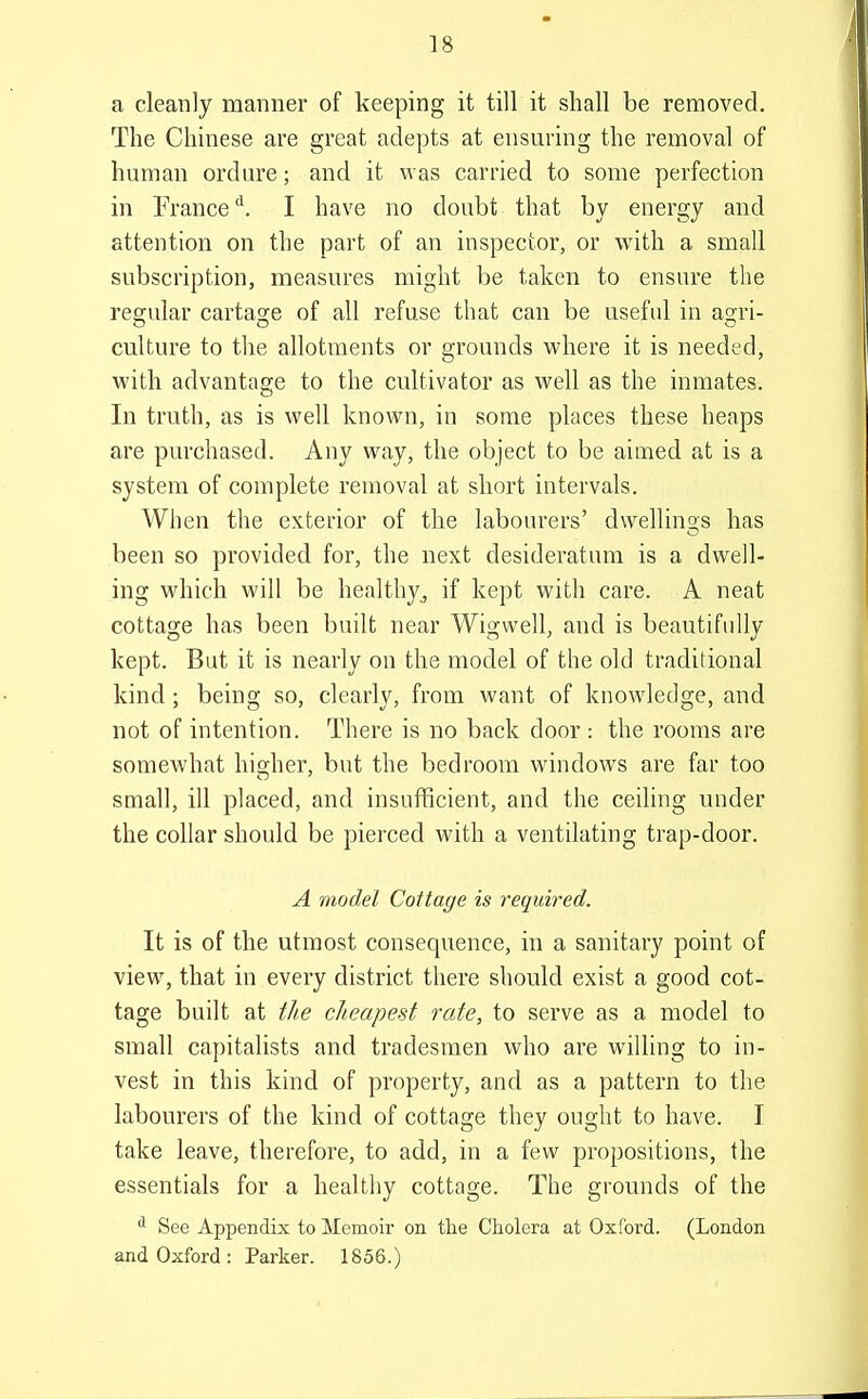 a cleanly manner of keeping it till it shall be removed. The Chinese are great adepts at ensuring the removal of human ordure; and it was carried to some perfection in France^. I have no doubt that by energy and attention on the part of an inspector, or with a small subscription, measures might be taken to ensure the reo;ular cartao;e of all refuse that can be useful in agjri- culture to the allotments or grounds where it is needed, with advantage to the cultivator as well as the inmates. In truth, as is well known, in some places these heaps are purchased. Any way, the object to be aimed at is a system of complete removal at short intervals. When the exterior of the labourers' dwellinos has been so provided for, the next desideratum is a dwell- ing which will be healthy, if kept with care. A neat cottage has been built near Wigwell, and is beautifully kept. But it is nearly on the model of the old traditional kind ; being so, clearly, from want of knowledge, and not of intention. There is no back door : the rooms are somewhat his-her, but the bedroom windows are far too small, ill placed, and insufficient, and the ceiling under the collar should be pierced with a ventilating trap-door. A model Cottage is required. It is of the utmost consequence, in a sanitary point of view, that in every district there should exist a good cot- tage built at t/te cheapest rate, to serve as a model to small capitalists and tradesmen who are willing to in- vest in this kind of property, and as a pattern to the labourers of the kind of cottage they ought to have. T take leave, therefore, to add, in a few propositions, the essentials for a healthy cottage. The grounds of the See Appendix to Memoir on the Cholera at Oxford. (London and Oxford : Parker. 1856.)