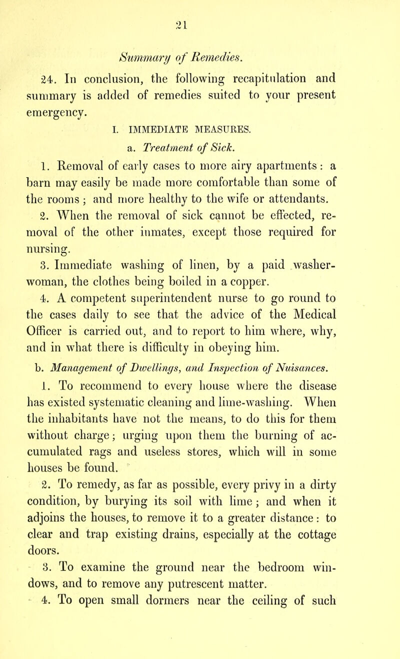 31 Summary of Remedies. 24. In conclusion, the following recapitulation and summary is addefl of remedies suited to your present emergency. I. IMMEDIATE MEASURES, a. Treatment of Sick. 1. Removal of eaily cases to more airy apartments: a barn may easily be made more comfortable than some of the rooms ; and more healthy to the wife or attendants. 2. When the removal of sick cannot be effected, re- moval of the other inmates, except those required for nursing. 3. Immediate washing of linen, by a paid washer- woman, the clothes being boiled in a copper. 4. A competent superintendent nurse to go round to the cases daily to see that the advice of the Medical Officer is carried out, and to report to him where, why, and in what there is difficulty in obeying him. b. Management of Dwellings, and Inspection of Nuisances. 1. To recommend to every house where the disease has existed systematic cleaning and lime-washing. When the inhabitants have not the means, to do this for them without charge; urging upon them the burning of ac- cumulated rags and useless stores, which will in some houses be found. 2. To remedy, as far as possible, every privy in a dirty condition, by burying its soil with lime; and when it adjoins the houses, to remove it to a greater distance: to clear and trap existing drains, especially at the cottage doors. 3. To examine the ground near the bedroom win- dows, and to remove any putrescent matter. 4. To open small dormers near the ceiling of such